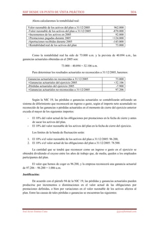 NIIF DESDE UN PUNTO DE VISTA PRÁCTICO 304
José Javier Jiménez Cano jjyjcs@hotmail.com
Ahora calcularemos la rentabilidad real:
Valor razonable de los activos del plan a 31/12/2005 962.000
-Valor razonable de los activos del plan a 31/12/2005 -870.000
=Incrementos de los activos en 2005 92.000
+Prestaciones pagadas durante 2005 +124.000
-Aportaciones recibidas durante 2005 -143.000
=Rentabilidad real de los activos del plan 73.000
Como la rentabilidad real ha sido de 73.000 u.m. y la prevista de 40.894 u.m., las
ganancias actuariales obtenidas en el 2005 son:
73.000 – 40.894 = 32.106 u.m.
Para determinar los resultados actuariales no reconocidos a 31/12/2005, haremos:
Ganancias actuariales no reconocidas a 31/12/2005 73.000
+Ganancias actuariales del ejercicio 2005 +32.106
-Pérdidas actuariales del ejercicio 2005 -7.900
=Ganancias actuariales no reconocidas a 31/12/2005 97.206
Según la NIC 19, las pérdidas o ganancias actuariales se contabilizarán utilizando un
sistema de diferimiento que reconocerá un ingreso o gasto, según el importe neto acumulado no
reconocido de las ganancias o pérdidas actuariales en el momento de cierre del ejercicio anterior
exceda el mayor de los siguientes importes:
- El 10% del valor actual de las obligaciones por prestaciones en la fecha de cierre y antes
de sacar los activos del plan.
- El 10% del valor razonable de los activos del plan en la fecha de cierre del ejercicio.
Los límites de la banda de fluctuación serán:
1. El 10% s/el valor razonable de los activos del plan a 31/12/2005: 96.200,
2. El 10% s/el valor actual de las obligaciones del plan a 31/12/2005: 78.500.
La cantidad que se tendrá que reconocer como un ingreso o gasto en el ejercicio se
obtendrá dividiendo el exceso entre los años de trabajo que, de media, queden a los empleados
participantes del plan.
El valor que hemos de coger es 96.200, y la empresa reconocerá una ganancia actuarial
de 97.206 – 96.200 = 1.006 u.m.
Justificación:
De acuerdo con el párrafo 94 de la NIC 19, las pérdidas y ganancias actuariales pueden
producirse por incrementos o disminuciones en el valor actual de las obligaciones por
prestaciones definidas, o bien por variaciones en el valor razonable de los activos afectos al
plan. Entre las causas de tales pérdidas o ganancias se encuentran las siguientes:
 