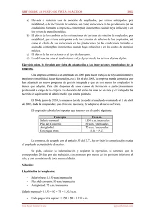 NIIF DESDE UN PUNTO DE VISTA PRÁCTICO 305
José Javier Jiménez Cano jjyjcs@hotmail.com
a) Elevada o reducida tasa de rotación de empleados, por retiros anticipados, por
mortalidad, o de incremento de salarios, así como variaciones en las prestaciones (si las
condiciones formales o implícitas contemplan incrementos cuando haya inflación) o en
los costos de atención médica.
b) El efecto de los cambios en las estimaciones de las tasas de rotación de empleados, por
mortalidad, por retiros anticipados o de incrementos de salarios de los empleados, así
como el efecto de las variaciones en las prestaciones (si las condiciones formales o
asumidas contemplan incrementos cuando haya inflación) o en los costos de atención
médica.
c) El efecto de las variaciones en el tipo de descuento.
d) Las diferencias entre el rendimiento real y el previsto de los activos afectos al plan.
Ejercicio núm. 6: Despido por falta de adaptación a las innovaciones tecnológicas de la
empresa.
Una empresa contrató a un empleado en 2003 para hacer trabajos de tipo administrativo
(registrar contabilidad, hacer facturación, etc.). En el año 2005, la empresa matriz comunica que
han adoptado un nuevo programa de gestión integrada y que en tres meses los empleados lo
tienen que adoptar. Para ello disponen de unos cursos de formación o perfeccionamiento
profesional a cargo de la empres. La duración del curso ha sido de un mes y el trabajador ha
recibido el equivalente al salario medio que estaba ganando.
El 30 de junio de 2005, la empresa decide despedir al empleado contratado el 1 de abril
de 2003, dada la incapacidad, que él mismo reconoce, de adaptarse al nuevo software.
El empleado cobraba los importes que tenemos en el cuadro siguiente:
Concepto En u.m.
Salario mensual 1.150 u.m./mensuales
Plus del Convenio 80 u.m. / mensuales
Antigüedad 75 u.m. / mensuales
Dos pagas extra S.B. + P.C.
La empresa, de acuerdo con el artículo 53 del E.T., ha enviado la comunicación escrita
al empleado expresándole el motivo.
Se pide, calcular la indemnización y registrar la operación, si sabemos que le
corresponden 20 días por año trabajado, con prorrateo por meses de los períodos inferiores al
año, y con un máximo de doce mensualidades.
Solución:
Liquidación del empleado:
- Salario base: 1.150 u.m./mensuales
- Plus del convenio: 80 u.m./mensuales
- Antigüedad: 75 u.m./mensuales
Salario mensual= 1.150 + 80 + 75 = 1.305 u.m.
- Cada paga extra supone: 1.150 + 80 = 1.230 u.m.
 