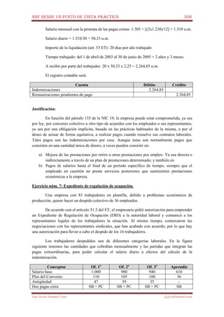 NIIF DESDE UN PUNTO DE VISTA PRÁCTICO 306
José Javier Jiménez Cano jjyjcs@hotmail.com
Salario mensual con la prorrata de las pagas extras: 1.305 + [(2x1.230)/12] = 1.510 u.m.
Salario diario = 1.510/30 = 50,33 u.m.
Importe de la liquidación (art. 53 ET): 20 días por año trabajado
Tiempo trabajado: del 1 de abril de 2003 al 30 de junio de 2005 = 2 años y 3 meses.
A recibir por parte del trabajador: 20 x 50,33 x 2,25 = 2.264,85 u.m.
El registro contable será:
Cuenta Débito Crédito
Indemnizaciones 2.264,85
Remuneraciones pendientes de pago 2.264,85
Justificación:
En función del párrafo 135 de la NIC 19, la empresa puede estar comprometida, ya sea
por ley, por convenio colectivo u otro tipo de acuerdos con los empleados o sus representantes,
ya sea por una obligación implícita, basada en las prácticas habituales de la misma, o por el
deseo de actuar de forma equitativa, a realizar pagos cuando resuelve sus contratos laborales.
Tales pagos son las indemnizaciones por cese. Aunque éstas son normalmente pagos que
consisten en una cantidad única de dinero, a veces pueden consistir en:
a) Mejora de las prestaciones por retiro u otras prestaciones pos empleo. Ya sea directa o
indirectamente a través de un plan de prestaciones determinado; y también en
b) Pagos de salarios hasta el final de un período específico de tiempo, siempre que el
empleado en cuestión no preste servicios posteriores que suministren prestaciones
económicas a la empresa.
Ejercicio núm. 7: Expediente de regulación de ocupación.
Una empresa con 83 trabajadores en plantilla, debido a problemas económicos de
producción, quiere hacer un despido colectivo de 36 empleados.
De acuerdo con el artículo 51.2 del ET, el empresario pidió autorización para emprender
un Expediente de Regulación de Ocupación (ERO) a la autoridad laboral y comunicó a los
representantes legales de los trabajadores la situación. Al mismo tiempo, comenzaron las
negociaciones con los representantes sindicales, que han acabado con acuerdo, por lo que hay
una autorización para llevar a cabo el despido de los 16 trabajadores.
Los trabajadores despedidos son de diferentes categorías laborales. En la figura
siguiente tenemos las cantidades que cobraban mensualmente y las partidas que integran las
pagas extraordinarias, para poder calcular el salario diario a efectos del cálculo de la
indemnización.
Conceptos Of. 1a
Of. 2a
Of. 3a
Aprendiz
Salario base 1.000 980 940 610
Plus del Convenio 110 105 100 36
Antigüedad 47 39 35 -
Dos pagas extra SB + PC SB + PC SB + PC SB
 