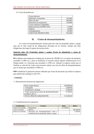 NIIF DESDE UN PUNTO DE VISTA PRÁCTICO 30
José Javier Jiménez Cano jjyjcs@hotmail.com
(1) Costo de producción:
Costos directos:
Materiales consumidos 350.000
Mano de obra 400.000
Honorarios de arquitectos 130.000
Costos indirectos imputables:
Depreciaciones (20.000/12x9) 15.000
Seguros 10.000
Arrendamientos 20.000
COSTO DE PRODUCCIÓN 925.000
II. Costos de desmantelamiento.
Los costos de desmantelamiento forman parte del valor de propiedad, planta y equipo
pero por el valor actual de las obligaciones derivadas de los mismos, siempre que tales
obligaciones den lugar al registro de una provisión.
Supuesto núm. 26: Propiedad, planta y equipo, Precio de adquisición y costos de
desmantelamiento.
►Se adquiere una maquinaria compleja por un precio de 100.000 u.m. Los gastos de transporte
ascienden a 2.000 u.m. y para su instalación se necesita realizar algunas modificaciones en la
bodega donde va a funcionar que ascienden a 4.500 u.m. Además la empresa estima que al
finalizar su vida útil de 4 años será necesario realizar una serie de obras de desmantelamiento
que se calcula que ascenderán a 8.000 u.m.
►►Contabilizar la operación anterior sabiendo que el tipo de descuento que utiliza la empresa
para operaciones análogas es del 4,5%.
☺Solución:
1.- Determinación del precio de adquisición:
Precio según factura 100.000,00
+Transporte 2.000,00
+Instalación y montaje 4.500,00
+Valor actual de los costos de desmantelamiento
[8.000x(1,045)-4
]
6.708,49
TOTAL PRECIO ADQUISICIÓN 113.208,49
2.- Contabilización de la operación:
Clasificación Cuentas Debe Haber
Activo no corriente Maquinaria 113.208,49
Activo corriente Bancos 106.500,00
Pasivo no corriente Provisión por desmantelamiento, retiro o
rehabilitación de propiedad, planta y equipo
6.708,49
 
