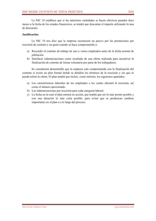 NIIF DESDE UN PUNTO DE VISTA PRÁCTICO 309
José Javier Jiménez Cano jjyjcs@hotmail.com
La NIC 19 establece que si las anteriores cantidades se hacen efectivas pasados doce
meses a la fecha de los estados financieros, se tendrá que descontar el importe utilizando la tasa
de descuento.
Justificación:
La NIC 19 nos dice que la empresa reconocerá un pasivo por las prestaciones por
rescisión de contrato y un gasto cuando se haya comprometido a:
a) Rescindir el contrato de trabajo de uno o varios empleados antes de la fecha normal de
jubilación.
b) Satisfacer indemnizaciones como resultado de una oferta realizada para incentivar la
finalización de contrato de forma voluntaria por parte de los trabajadores.
Se considerará demostrable que la empresa está comprometida con la finalización del
contrato si existe un plan formal donde se detallen los términos de la rescisión y sin que se
pueda retirar la oferta. El plan tendrá que incluir, como mínimo, los siguientes apartados:
a) Las características laborales de los empleados a los cuales afectará la rescisión, así
como el número aproximado.
b) Las indemnizaciones por rescisión para cada categoría laboral.
c) La fecha en la cual el plan entrará en acción, que tendrá que ser lo más pronto posible y
con una duración lo más corta posible, para evitar que se produzcan cambios
importantes en el plan o a lo largo del proceso.
 