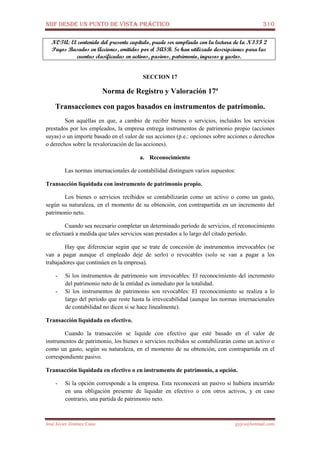 NIIF DESDE UN PUNTO DE VISTA PRÁCTICO 310
José Javier Jiménez Cano jjyjcs@hotmail.com
NOTA: El contenido del presente capítulo, puede ser ampliado con la lectura de la NIIF 2
Pagos Basados en Acciones, emitidos por el IASB. Se han utilizado descripciones para las
cuentas clasificadas en activos, pasivos, patrimonio, ingresos y gastos.
SECCION 17
Norma de Registro y Valoración 17ª
Transacciones con pagos basados en instrumentos de patrimonio.
Son aquéllas en que, a cambio de recibir bienes o servicios, incluidos los servicios
prestados por los empleados, la empresa entrega instrumentos de patrimonio propio (acciones
suyas) o un importe basado en el valor de sus acciones (p.e.: opciones sobre acciones o derechos
o derechos sobre la revalorización de las acciones).
a. Reconocimiento
Las normas internacionales de contabilidad distinguen varios supuestos:
Transacción liquidada con instrumento de patrimonio propio.
Los bienes o servicios recibidos se contabilizarán como un activo o como un gasto,
según su naturaleza, en el momento de su obtención, con contrapartida en un incremento del
patrimonio neto.
Cuando sea necesario completar un determinado período de servicios, el reconocimiento
se efectuará a medida que tales servicios sean prestados a lo largo del citado período.
Hay que diferenciar según que se trate de concesión de instrumentos irrevocables (se
van a pagar aunque el empleado deje de serlo) o revocables (solo se van a pagar a los
trabajadores que continúen en la empresa).
- Si los instrumentos de patrimonio son irrevocables: El reconocimiento del incremento
del patrimonio neto de la entidad es inmediato por la totalidad.
- Si los instrumentos de patrimonio son revocables: El reconocimiento se realiza a lo
largo del período que reste hasta la irrevocabilidad (aunque las normas internacionales
de contabilidad no dicen si se hace linealmente).
Transacción liquidada en efectivo.
Cuando la transacción se liquide con efectivo que esté basado en el valor de
instrumentos de patrimonio, los bienes o servicios recibidos se contabilizarán como un activo o
como un gasto, según su naturaleza, en el momento de su obtención, con contrapartida en el
correspondiente pasivo.
Transacción liquidada en efectivo o en instrumento de patrimonio, a opción.
- Si la opción corresponde a la empresa. Esta reconocerá un pasivo si hubiera incurrido
en una obligación presente de liquidar en efectivo o con otros activos, y en caso
contrario, una partida de patrimonio neto.
 