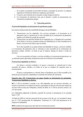 NIIF DESDE UN PUNTO DE VISTA PRÁCTICO 311
José Javier Jiménez Cano jjyjcs@hotmail.com
- Si la opción corresponde al proveedor de bienes o prestador de servicios. La empresa
registrará un instrumento financiero compuesto, que incluirá:
• Un pasivo, por el derecho de la otra parte a exigir el pago en efectivo.
• Un instrumento de patrimonio neto, por el derecho a recibir la remuneración con
instrumentos de patrimonio propio.
b. Valoración posterior.
Transacción liquidada con instrumento de patrimonio propio.
Las normas internacionales de contabilidad distinguen dos posibilidades:
1. Transacciones con los empleados. Los servicios prestados y el incremento en el
patrimonio neto se valorarán por el valor razonable de los instrumentos de patrimonio
cedidos, en la fecha del acuerdo de concesión.
2. Transacciones con personas distintas de los empleados (p.e. el abogado de la sociedad).
Si los bienes o servicios se pueden estimar con fiabilidad, por el valor razonable de los
bienes o servicios en la fecha en que se reciben.
Si el valor razonable no se puede estimar con fiabilidad, los bienes o servicios recibidos
y el incremento del patrimonio neto se valorarán al valor razonable de los instrumentos de
patrimonio cedidos, referido a la fecha en que la empresa obtenga los bienes o reciba los
servicios.
Una vez reconocidos los bienes o servicios recibidos y el incremento de patrimonio, no
se realizarán ajustes adicionales al patrimonio neto tras la fecha de irrevocabilidad.
Transacciones liquidadas en efectivo.
Los bienes o servicios recibidos y el pasivo a reconocer se valorarán por el valor
razonable del pasivo, referido a la fecha en la que se cumplan los requisitos para su
reconocimiento.
El pasivo correspondiente se valorará, hasta su liquidación, por el valor razonable en la
fecha de cierre de ejercicio, imputándose a resultados los cambios de valoración.
Supuesto núm. 163: Transacciones con pagos basados en instrumentos de patrimonio.
Transacciones liquidadas en efectivo.
►El 1.7.X4 la sociedad X concede a sus 100 empleados, por los servicios prestados, un
incentivo consistente en el importe en efectivo equivalente al valor de cotización que tengan sus
acciones (100 acciones por trabajador) a finales de 20X4. El 1.7.X4 las acciones cotizan a 32
u.m. por acción.
Los trabajadores adquirirán el derecho a percibir las acciones si permanecen en la sociedad
hasta 1.7.X5.
A finales de 20X4 el valor de cotización de las acciones es de 44 u.m. y la sociedad X estima
que el 1.7.X5 permanecerán 90 trabajadores. Finalmente el 1.7.X5 sólo permanecen en la
empresa 85 trabajadores.
►►Contabilizar las operaciones derivadas de la información anterior.
 
