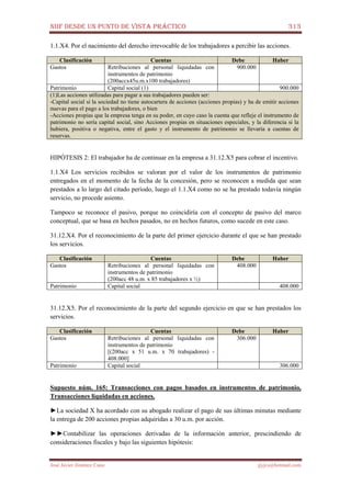 NIIF DESDE UN PUNTO DE VISTA PRÁCTICO 313
José Javier Jiménez Cano jjyjcs@hotmail.com
1.1.X4. Por el nacimiento del derecho irrevocable de los trabajadores a percibir las acciones.
Clasificación Cuentas Debe Haber
Gastos Retribuciones al personal liquidadas con
instrumentos de patrimonio
(200accx45u.m.x100 trabajadores)
900.000
Patrimonio Capital social (1) 900.000
(1)Las acciones utilizadas para pagar a sus trabajadores pueden ser:
-Capital social si la sociedad no tiene autocartera de acciones (acciones propias) y ha de emitir acciones
nuevas para el pago a los trabajadores, o bien
-Acciones propias que la empresa tenga en su poder, en cuyo caso la cuenta que refleje el instrumento de
patrimonio no sería capital social, sino Acciones propias en situaciones especiales, y la diferencia si la
hubiera, positiva o negativa, entre el gasto y el instrumento de patrimonio se llevaría a cuentas de
reservas.
HIPÓTESIS 2: El trabajador ha de continuar en la empresa a 31.12.X5 para cobrar el incentivo.
1.1.X4 Los servicios recibidos se valoran por el valor de los instrumentos de patrimonio
entregados en el momento de la fecha de la concesión, pero se reconocen a medida que sean
prestados a lo largo del citado período, luego el 1.1.X4 como no se ha prestado todavía ningún
servicio, no procede asiento.
Tampoco se reconoce el pasivo, porque no coincidiría con el concepto de pasivo del marco
conceptual, que se basa en hechos pasados, no en hechos futuros, como sucede en este caso.
31.12.X4. Por el reconocimiento de la parte del primer ejercicio durante el que se han prestado
los servicios.
Clasificación Cuentas Debe Haber
Gastos Retribuciones al personal liquidadas con
instrumentos de patrimonio
(200acc 48 u.m. x 85 trabajadores x ½)
408.000
Patrimonio Capital social 408.000
31.12.X5. Por el reconocimiento de la parte del segundo ejercicio en que se han prestados los
servicios.
Clasificación Cuentas Debe Haber
Gastos Retribuciones al personal liquidadas con
instrumentos de patrimonio
[(200acc x 51 u.m. x 70 trabajadores) -
408.000]
306.000
Patrimonio Capital social 306.000
Supuesto núm. 165: Transacciones con pagos basados en instrumentos de patrimonio,
Transacciones liquidadas en acciones.
►La sociedad X ha acordado con su abogado realizar el pago de sus últimas minutas mediante
la entrega de 200 acciones propias adquiridas a 30 u.m. por acción.
►►Contabilizar las operaciones derivadas de la información anterior, prescindiendo de
consideraciones fiscales y bajo las siguientes hipótesis:
 