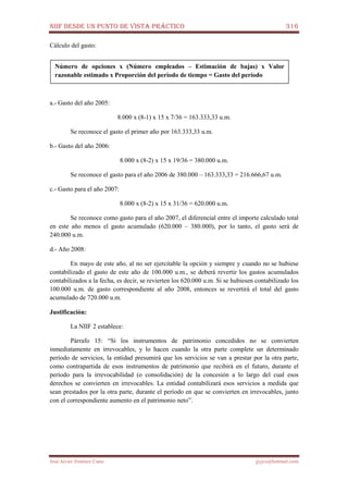 NIIF DESDE UN PUNTO DE VISTA PRÁCTICO 316
José Javier Jiménez Cano jjyjcs@hotmail.com
Cálculo del gasto:
a.- Gasto del año 2005:
8.000 x (8-1) x 15 x 7/36 = 163.333,33 u.m.
Se reconoce el gasto el primer año por 163.333,33 u.m.
b.- Gasto del año 2006:
8.000 x (8-2) x 15 x 19/36 = 380.000 u.m.
Se reconoce el gasto para el año 2006 de 380.000 – 163.333,33 = 216.666,67 u.m.
c.- Gasto para el año 2007:
8.000 x (8-2) x 15 x 31/36 = 620.000 u.m.
Se reconoce como gasto para el año 2007, el diferencial entre el importe calculado total
en este año menos el gasto acumulado (620.000 – 380.000), por lo tanto, el gasto será de
240.000 u.m.
d.- Año 2008:
En mayo de este año, al no ser ejercitable la opción y siempre y cuando no se hubiese
contabilizado el gasto de este año de 100.000 u.m., se deberá revertir los gastos acumulados
contabilizados a la fecha, es decir, se revierten los 620.000 u.m. Si se hubiesen contabilizado los
100.000 u.m. de gasto correspondiente al año 2008, entonces se revertirá el total del gasto
acumulado de 720.000 u.m.
Justificación:
La NIIF 2 establece:
Párrafo 15: “Si los instrumentos de patrimonio concedidos no se convierten
inmediatamente en irrevocables, y lo hacen cuando la otra parte complete un determinado
período de servicios, la entidad presumirá que los servicios se van a prestar por la otra parte,
como contrapartida de esos instrumentos de patrimonio que recibirá en el futuro, durante el
período para la irrevocabilidad (o consolidación) de la concesión a lo largo del cual esos
derechos se convierten en irrevocables. La entidad contabilizará esos servicios a medida que
sean prestados por la otra parte, durante el período en que se convierten en irrevocables, junto
con el correspondiente aumento en el patrimonio neto”.
Número de opciones x (Número empleados – Estimación de bajas) x Valor
razonable estimado x Proporción del período de tiempo = Gasto del período
 