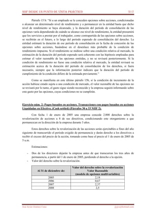 NIIF DESDE UN PUNTO DE VISTA PRÁCTICO 317
José Javier Jiménez Cano jjyjcs@hotmail.com
Párrafo 15 b: “Si a un empleado se le conceden opciones sobre acciones, condicionadas
a alcanzar un determinado nivel de rendimiento y a permanecer en la entidad hasta que dicho
nivel de rendimiento se haya alcanzado, y la duración del período de consolidación de las
opciones varía dependiendo de cuándo se alcance ese nivel de rendimiento, la entidad presumirá
que los servicios a prestar por el trabajador, como contrapartida de las opciones sobre acciones,
se recibirán en el futuro, a lo largo del período esperado de consolidación del derecho. La
entidad estimará la duración de ese período de consolidación en la fecha de concesión de las
opciones sobre acciones, basándose en el desenlace más probable de la condición de
rendimiento impuesta. Si el rendimiento se midiese sobre una condición relativa al mercado, la
estimación de la duración del período esperado será coherente con las hipótesis empleadas para
estimar el valor razonable de las opciones emitidas, y no se revisará posteriormente. Si la
condición de rendimiento no fuese una condición relativa al mercado, la entidad revisará su
estimación acerca de la duración del período de consolidación de los derechos, si fuera
necesario, siempre que la información posterior indicara que la duración del período de
cumplimiento de la condición difiere de la estimada previamente.”
Como se manifiesta en este último párrafo 15b, si la condición de incremento de la
acción hubiese estado sujeta a una condición de mercado, el valor razonable de las opciones no
se revisará por lo tanto, el gasto sigue siendo reconocido y la empresa seguirá informando sobre
este gasto por las opciones, cuyas condiciones no se cumplirán.
Ejercicio núm. 2: Pagos basados en acciones. Transacciones con pagos basados en acciones
Liquidadas en Efectivo. (Cash settled) (Párrafos 30 a 33 NIIF 2).
Con fecha 1 de enero de 2005 una empresa concede 2.000 derechos sobre la
revalorización de acciones a 8 de sus directivos, condicionando este otorgamiento a que
permanezcan en la dirección de la empresa durante 3 años.
Estos derechos sobre la revalorización de las acciones serán ejercitables a fines del año
siguiente de transcurrido el período exigido de permanencia y darán derecho a los directivos a
recibir el exceso del precio de la acción, tomando como base el precio al 1 de enero de 2005 de
5 u.m.
Estimaciones:
- Dos de los directores dejarán la empresa antes de que transcurran los tres años de
permanencia, a partir del 1 de enero de 2005, perdiendo el derecho a la opción.
- Valor del derecho sobre la revalorización.
Al 31 de diciembre de:
Valor del derecho sobre la revalorización
Valor Razonable
(modelo de opciones multivariables)
2005 2,18
2006 0,67
2007 2,37
2008 2,5
 