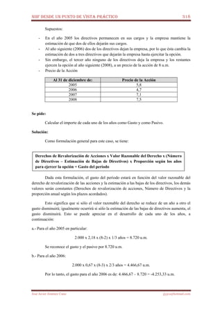 NIIF DESDE UN PUNTO DE VISTA PRÁCTICO 318
José Javier Jiménez Cano jjyjcs@hotmail.com
Supuestos:
- En el año 2005 los directivos permanecen en sus cargos y la empresa mantiene la
estimación de que dos de ellos dejarán sus cargos.
- Al año siguiente (2006) dos de los directivos dejan la empresa, por lo que ésta cambia la
estimación de dos a tres directivos que dejarán la empresa hasta ejercitar la opción.
- Sin embargo, el tercer año ninguno de los directivos deja la empresa y los restantes
ejercen la opción al año siguiente (2008), a un precio de la acción de 8 u.m.
- Precio de la Acción
Al 31 de diciembre de: Precio de la Acción
2005 5,8
2006 4,7
2007 7,1
2008 7,5
Se pide:
Calcular el importe de cada uno de los años como Gasto y como Pasivo.
Solución:
Como formulación general para este caso, se tiene:
Dada esta formulación, el gasto del período estará en función del valor razonable del
derecho de revalorización de las acciones y la estimación a las bajas de los directivos, los demás
valores serán constantes (Derechos de revalorización de acciones, Número de Directivos y la
proporción anual según los plazos acordados).
Esto significa que si sólo el valor razonable del derecho se reduce de un año a otro el
gasto disminuirá; igualmente ocurrirá si sólo la estimación de las bajas de directivos aumenta, el
gasto disminuirá. Esto se puede apreciar en el desarrollo de cada uno de los años, a
continuación:
a.- Para el año 2005 en particular:
2.000 x 2,18 x (8-2) x 1/3 años = 8.720 u.m.
Se reconoce el gasto y el pasivo por 8.720 u.m.
b.- Para el año 2006:
2.000 x 0,67 x (8-3) x 2/3 años = 4.466,67 u.m.
Por lo tanto, el gasto para el año 2006 es de: 4.466,67 – 8.720 = -4.253,33 u.m.
Derechos de Revalorización de Acciones x Valor Razonable del Derecho x (Número
de Directivos – Estimación de Bajas de Directivos) x Proporción según los años
para ejercer la opción = Gasto del período
 
