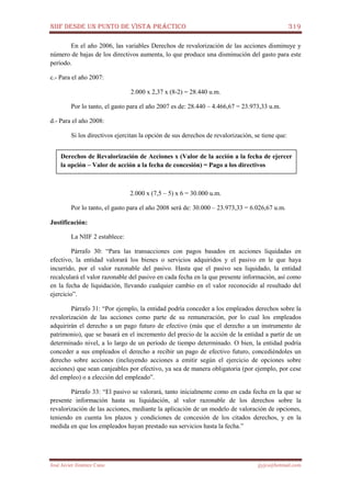 NIIF DESDE UN PUNTO DE VISTA PRÁCTICO 319
José Javier Jiménez Cano jjyjcs@hotmail.com
En el año 2006, las variables Derechos de revalorización de las acciones disminuye y
número de bajas de los directivos aumenta, lo que produce una disminución del gasto para este
período.
c.- Para el año 2007:
2.000 x 2,37 x (8-2) = 28.440 u.m.
Por lo tanto, el gasto para el año 2007 es de: 28.440 – 4.466,67 = 23.973,33 u.m.
d.- Para el año 2008:
Si los directivos ejercitan la opción de sus derechos de revalorización, se tiene que:
2.000 x (7,5 – 5) x 6 = 30.000 u.m.
Por lo tanto, el gasto para el año 2008 será de: 30.000 – 23.973,33 = 6.026,67 u.m.
Justificación:
La NIIF 2 establece:
Párrafo 30: “Para las transacciones con pagos basados en acciones liquidadas en
efectivo, la entidad valorará los bienes o servicios adquiridos y el pasivo en le que haya
incurrido, por el valor razonable del pasivo. Hasta que el pasivo sea liquidado, la entidad
recalculará el valor razonable del pasivo en cada fecha en la que presente información, así como
en la fecha de liquidación, llevando cualquier cambio en el valor reconocido al resultado del
ejercicio”.
Párrafo 31: “Por ejemplo, la entidad podría conceder a los empleados derechos sobre la
revalorización de las acciones como parte de su remuneración, por lo cual los empleados
adquirirán el derecho a un pago futuro de efectivo (más que el derecho a un instrumento de
patrimonio), que se basará en el incremento del precio de la acción de la entidad a partir de un
determinado nivel, a lo largo de un período de tiempo determinado. O bien, la entidad podría
conceder a sus empleados el derecho a recibir un pago de efectivo futuro, concediéndoles un
derecho sobre acciones (incluyendo acciones a emitir según el ejercicio de opciones sobre
acciones) que sean canjeables por efectivo, ya sea de manera obligatoria (por ejemplo, por cese
del empleo) o a elección del empleado”.
Párrafo 33: “El pasivo se valorará, tanto inicialmente como en cada fecha en la que se
presente información hasta su liquidación, al valor razonable de los derechos sobre la
revalorización de las acciones, mediante la aplicación de un modelo de valoración de opciones,
teniendo en cuenta los plazos y condiciones de concesión de los citados derechos, y en la
medida en que los empleados hayan prestado sus servicios hasta la fecha.”
Derechos de Revalorización de Acciones x (Valor de la acción a la fecha de ejercer
la opción – Valor de acción a la fecha de concesión) = Pago a los directivos
 