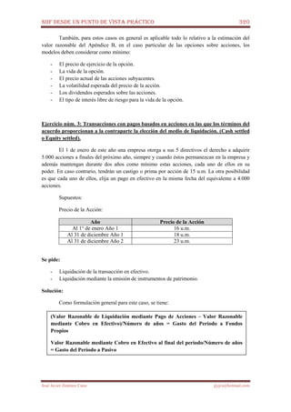 NIIF DESDE UN PUNTO DE VISTA PRÁCTICO 320
José Javier Jiménez Cano jjyjcs@hotmail.com
También, para estos casos en general es aplicable todo lo relativo a la estimación del
valor razonable del Apéndice B, en el caso particular de las opciones sobre acciones, los
modelos deben considerar como mínimo:
- El precio de ejercicio de la opción.
- La vida de la opción.
- El precio actual de las acciones subyacentes.
- La volatilidad esperada del precio de la acción.
- Los dividendos esperados sobre las acciones.
- El tipo de interés libre de riesgo para la vida de la opción.
Ejercicio núm. 3: Transacciones con pagos basados en acciones en las que los términos del
acuerdo proporcionan a la contraparte la elección del medio de liquidación. (Cash settled
o Equity settled).
El 1 de enero de este año una empresa otorga a sus 5 directivos el derecho a adquirir
5.000 acciones a finales del próximo año, siempre y cuando éstos permanezcan en la empresa y
además mantengan durante dos años como mínimo estas acciones, cada uno de ellos en su
poder. En caso contrario, tendrán un castigo o prima por acción de 15 u.m. La otra posibilidad
es que cada uno de ellos, elija un pago en efectivo en la misma fecha del equivalente a 4.000
acciones.
Supuestos:
Precio de la Acción:
Año Precio de la Acción
Al 1° de enero Año 1 16 u.m.
Al 31 de diciembre Año 1 18 u.m.
Al 31 de diciembre Año 2 23 u.m.
Se pide:
- Liquidación de la transacción en efectivo.
- Liquidación mediante la emisión de instrumentos de patrimonio.
Solución:
Como formulación general para este caso, se tiene:
(Valor Razonable de Liquidación mediante Pago de Acciones – Valor Razonable
mediante Cobro en Efectivo)/Número de años = Gasto del Período a Fondos
Propios
Valor Razonable mediante Cobro en Efectivo al final del período/Número de años
= Gasto del Período a Pasivo
 