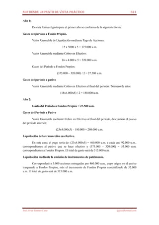 NIIF DESDE UN PUNTO DE VISTA PRÁCTICO 321
José Javier Jiménez Cano jjyjcs@hotmail.com
Año 1:
De esta forma el gasto para el primer año se conforma de la siguiente forma:
Gasto del período a Fondo Propios.
Valor Razonable de Liquidación mediante Pago de Acciones:
15 x 5000 x 5 = 375.000 u.m.
Valor Razonable mediante Cobro en Efectivo:
16 x 4.000 x 5 = 320.000 u.m.
Gasto del Período a Fondos Propios:
(375.000 – 320.000) / 2 = 27.500 u.m.
Gasto del período a pasivo
Valor Razonable mediante Cobro en Efectivo al final del período / Número de años:
(18x4.000x5) / 2 = 180.000 u.m.
Año 2:
Gasto del Período a Fondos Propios = 27.500 u.m.
Gasto del Período a Pasivo
Valor Razonable mediante Cobro en Efectivo al final del período, descontado el pasivo
del período anterior:
(23x4.000x5) – 180.000 = 280.000 u.m.
Liquidación de la transacción en efectivo.
En este caso, el pago sería de: (23x4.000x5) = 460.000 u.m. a cada uno 92.000 u.m.,
correspondientes al pasivo que se hace efectivo y (375.000 – 320.000) = 55.000 u.m.
correspondientes a Fondos Propios. El total de gasto será de 515.000 u.m.
Liquidación mediante la emisión de instrumentos de patrimonio.
Corresponderá a 5.000 acciones entregadas por 460.000 u.m., cuyo origen es el pasivo
traspasado a Fondos Propios, más el incremento de Fondos Propios contabilizado de 55.000
u.m. El total de gasto será de 515.000 u.m.
 