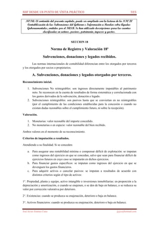 NIIF DESDE UN PUNTO DE VISTA PRÁCTICO 323
José Javier Jiménez Cano jjyjcs@hotmail.com
NOTA: El contenido del presente capítulo, puede ser ampliado con la lectura de la NIC 20
Contabilización de las Subvenciones del Gobierno e Información a Revelar sobre Ayudas
Gubernamentales, emitidos por el IASB. Se han utilizado descripciones para las cuentas
clasificadas en activos, pasivos, patrimonio, ingresos y gastos.
SECCION 18
Norma de Registro y Valoración 18ª
Subvenciones, donaciones y legados recibidos.
Las normas internacionales de contabilidad diferencian entre los otorgados por terceros
y los otorgados por socios o propietarios.
A. Subvenciones, donaciones y legados otorgados por terceros.
Reconocimiento inicial.
1. Subvenciones No reintegrables: son ingresos directamente imputables al patrimonio
neto. Se reconocen en la cuenta de resultados de forma sistemática y correlacionada con
los gastos derivados de la subvención, donación o legado.
2. Subvenciones reintegrables: son pasivos hasta que se conviertan en no reintegrables
(por el cumplimiento de las condiciones establecidas para la concesión o cuando no
existan dudas razonables sobre el cumplimiento futuro, ni sobre la recepción).
Valoración.
1. Monetarias: valor razonable del importe concedido.
2. No monetarias o en especie: valor razonable del bien recibido.
Ambos valores en el momento de su reconocimiento.
Criterios de imputación a resultados.
Atendiendo a su finalidad. Si se conceden:
a. Para asegurar una rentabilidad mínima o compensar déficit de explotación: se imputan
como ingresos del ejercicio en que se concedan, salvo que sean para financiar déficit de
ejercicios futuros en cuyo caso se imputarán en dichos ejercicios.
b. Para financiar gastos específicos: se imputan como ingresos del ejercicio en que se
devenguen los gastos financieros.
c. Para adquirir activos o cancelar pasivos: se imputan a resultados de acuerdo con
distintos criterios según el tipo de activos:
1°. Propiedad, planta y equipo, activo intangible o inversiones inmobiliarias: en proporción a la
depreciación y amortización, o cuando se enajenen, o se den de baja en balance, o se reduzca su
valor por corrección valorativa por deterioro.
2°. Existencias: cuando se produzca su enajenación, deterioro o baja en balance.
3°. Activos financieros: cuando se produzca su enajenación, deterioro o baja en balance.
 