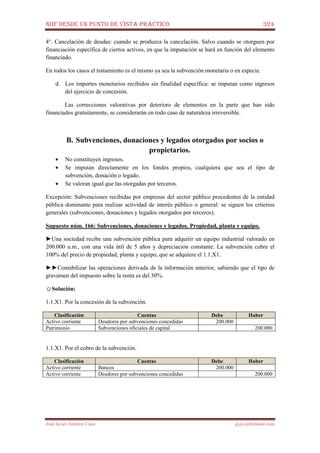 NIIF DESDE UN PUNTO DE VISTA PRÁCTICO 324
José Javier Jiménez Cano jjyjcs@hotmail.com
4°. Cancelación de deudas: cuando se produzca la cancelación. Salvo cuando se otorguen por
financiación específica de ciertos activos, en que la imputación se hará en función del elemento
financiado.
En todos los casos el tratamiento es el mismo ya sea la subvención monetaria o en especie.
d. Los importes monetarios recibidos sin finalidad específica: se imputan como ingresos
del ejercicio de concesión.
Las correcciones valorativas por deterioro de elementos en la parte que han sido
financiados gratuitamente, se considerarán en todo caso de naturaleza irreversible.
B. Subvenciones, donaciones y legados otorgados por socios o
propietarios.
• No constituyen ingresos.
• Se imputan directamente en los fondos propios, cualquiera que sea el tipo de
subvención, donación o legado.
• Se valoran igual que las otorgadas por terceros.
Excepción: Subvenciones recibidas por empresas del sector público procedentes de la entidad
pública dominante para realizar actividad de interés público o general: se siguen los criterios
generales (subvenciones, donaciones y legados otorgados por terceros).
Supuesto núm. 166: Subvenciones, donaciones y legados. Propiedad, planta y equipo.
►Una sociedad recibe una subvención pública para adquirir un equipo industrial valorado en
200.000 u.m., con una vida útil de 5 años y depreciación constante. La subvención cubre el
100% del precio de propiedad, planta y equipo, que se adquiere el 1.1.X1.
►►Contabilizar las operaciones derivada de la información anterior, sabiendo que el tipo de
gravamen del impuesto sobre la renta es del 30%.
☺Solución:
1.1.X1. Por la concesión de la subvención.
Clasificación Cuentas Debe Haber
Activo corriente Deudores por subvenciones concedidas 200.000
Patrimonio Subvenciones oficiales de capital 200.000
1.1.X1. Por el cobro de la subvención.
Clasificación Cuentas Debe Haber
Activo corriente Bancos 200.000
Activo corriente Deudores por subvenciones concedidas 200.000
 