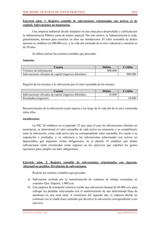 NIIF DESDE UN PUNTO DE VISTA PRÁCTICO 335
José Javier Jiménez Cano jjyjcs@hotmail.com
Ejercicio núm. 1: Registro contable de subvenciones relacionadas con activos (o de
capital). Subvenciones no monetarias.
Una empresa industrial decide instalarse en una zona poco desarrollada y calificada por
la Administración Pública como de interés especial. Por este motivo, la Administración le cede,
gratuitamente, terrenos para construir en ellos sus instalaciones. El valor razonable de dichos
terrenos se establece en 900.000 u.m., y la vida útil estimada de la nave industrial a construir es
de 50 años.
Se deben realizar los asientos contables que procedan.
Solución:
Cuenta Débito Crédito
Terrenos de información 900.000
Subvenciones oficiales de capital (ingresos diferidos) 900.000
Registro de los terrenos y la subvención por el valor razonable de los mismos
Cuenta Débito Crédito
Subvenciones oficiales de capital (ingresos diferidos) 18.000
Resultados (ingresos) 18.000
Reconocimiento de la subvención como ingreso a los largo de la vida útil de la nave construida
sobre ellos.
Justificación:
La NIC 20 establece en su apartado 23 que, para el caso de subvenciones oficiales no
monetarias, se determinará el valor razonable de cada activo no monetario y se contabilizará,
tanto la subvención, como cada activo por su correspondiente valor razonable. En cuanto a su
imputación a resultados, y en referencia a las subvenciones relacionadas con activos no
depreciables que requieren ciertas obligaciones, en el párrafo 18 establece que dichas
subvenciones serán reconocidas como ingresos en los ejercicios que soporten los gastos
necesarios para cumplir con tales obligaciones.
Ejercicio núm. 2: Registro contable de subvenciones relacionadas con ingresos.
Alternativas posibles. Devolución de subvenciones.
Realizar los asientos contables que procedan.
a) Subvención recibida por la transformación de contratos de trabajo eventuales en
contratos fijos. Importe, 1.000 u.m.
b) Una empresa de transporte colectivo recibe una subvención bianual de 60.000 u.m. para
sufragar las pérdidas relacionadas con el mantenimiento de una determinada línea de
autobuses en una zona rural. A comienzos del segundo año, la empresa decide no
continuar con la citada línea, teniendo que devolver la subvención correspondiente a ese
ejercicio.
 