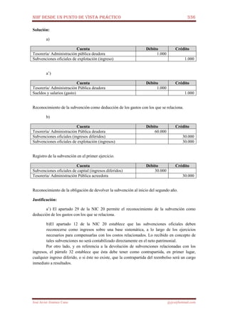 NIIF DESDE UN PUNTO DE VISTA PRÁCTICO 336
José Javier Jiménez Cano jjyjcs@hotmail.com
Solución:
a)
Cuenta Débito Crédito
Tesorería/ Administración pública deudora 1.000
Subvenciones oficiales de explotación (ingreso) 1.000
a’)
Cuenta Débito Crédito
Tesorería/ Administración Pública deudora 1.000
Sueldos y salarios (gasto) 1.000
Reconocimiento de la subvención como deducción de los gastos con los que se relaciona.
b)
Cuenta Débito Crédito
Tesorería/ Administración Pública deudora 60.000
Subvenciones oficiales (ingresos diferidos) 30.000
Subvenciones oficiales de explotación (ingresos) 30.000
Registro de la subvención en el primer ejercicio.
Cuenta Débito Crédito
Subvenciones oficiales de capital (ingresos diferidos) 30.000
Tesorería/ Administración Pública acreedora 30.000
Reconocimiento de la obligación de devolver la subvención al inicio del segundo año.
Justificación:
a’) El apartado 29 de la NIC 20 permite el reconocimiento de la subvención como
deducción de los gastos con los que se relaciona.
b)El apartado 12 de la NIC 20 establece que las subvenciones oficiales deben
reconocerse como ingresos sobre una base sistemática, a lo largo de los ejercicios
necesarios para compensarlas con los costos relacionados. Lo recibido en concepto de
tales subvenciones no será contabilizado directamente en el neto patrimonial.
Por otro lado, y en referencia a la devolución de subvenciones relacionadas con los
ingresos, el párrafo 32 establece que ésta debe tener como contrapartida, en primer lugar,
cualquier ingreso diferido, o si éste no existe, que la contrapartida del reembolso será un cargo
inmediato a resultados.
 
