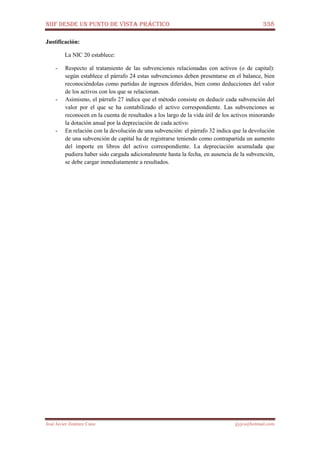 NIIF DESDE UN PUNTO DE VISTA PRÁCTICO 338
José Javier Jiménez Cano jjyjcs@hotmail.com
Justificación:
La NIC 20 establece:
- Respecto al tratamiento de las subvenciones relacionadas con activos (o de capital):
según establece el párrafo 24 estas subvenciones deben presentarse en el balance, bien
reconociéndolas como partidas de ingresos diferidos, bien como deducciones del valor
de los activos con los que se relacionan.
- Asimismo, el párrafo 27 indica que el método consiste en deducir cada subvención del
valor por el que se ha contabilizado el activo correspondiente. Las subvenciones se
reconocen en la cuenta de resultados a los largo de la vida útil de los activos minorando
la dotación anual por la depreciación de cada activo.
- En relación con la devolución de una subvención: el párrafo 32 indica que la devolución
de una subvención de capital ha de registrarse teniendo como contrapartida un aumento
del importe en libros del activo correspondiente. La depreciación acumulada que
pudiera haber sido cargada adicionalmente hasta la fecha, en ausencia de la subvención,
se debe cargar inmediatamente a resultados.
 