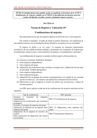NIIF DESDE UN PUNTO DE VISTA PRÁCTICO 339
José Javier Jiménez Cano jjyjcs@hotmail.com
NOTA: El contenido del presente capítulo, puede ser ampliado con la lectura de la NIIF 3
Combinaciones de Negocios, emitidos por el IASB. Se han utilizado descripciones para las
cuentas clasificadas en activos, pasivos, patrimonio, ingresos y gastos.
SECCION 19
Norma de Registro y Valoración 19ª
Combinaciones de negocios.
Son operaciones en las que una empresa adquiere el control de uno o varios negocios.
Por control se entenderá: “el poder de dirigir la política financiera y de explotación de
una unidad económica con la finalidad de obtener beneficios económicos de sus actividades”.
El negocio se define a su vez como: “el conjunto de elementos patrimoniales
constitutivos de una unidad económica dirigida y gestionada con el propósito de proporcionar
un rendimiento, menores costos u otros beneficios económicos a sus propietarios o partícipes”.
Las combinaciones de negocios se pueden clasificar según su forma jurídica en:
A) Fusiones y escisiones. Pudiéndose distinguir:
• Entre empresas independientes.
• Entre empresas del grupo.
B) Adquisición de un patrimonio que constituye un negocio (p.e., adquisición de una rama
de actividad). También distinguimos:
• Entre empresas independientes.
• Entre empresas del grupo.
C) Adquisición de un paquete de acciones o participaciones en el capital de una sociedad
que da el control (p.e., por compra o por aportación no dineraria de otros bienes).
D) Operaciones en que se adquiere el control sin realizar una inversión (p.e., compra de
acciones propias).
Las NRV que se aplican a cada una de las combinaciones de negocios anteriores son las
siguientes:
Tipo de combinación NRV aplicable
Fusiones y escisiones de empresas
independientes
Adquisición de un patrimonio que constituye
un negocio
NRV 19a
Combinaciones de negocios.
Fusiones y escisiones de empresas del grupo
Aportación no dineraria de un negocio entre
empresas del grupo
NRV 21a
Operaciones entre empresas del
grupo.
Adquisición de un paquete de acciones de
control
Otras operaciones de adquisición del control
sin inversión
NRV 9a
Instrumentos financieros.
 