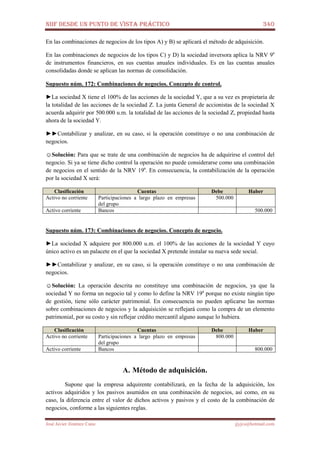 NIIF DESDE UN PUNTO DE VISTA PRÁCTICO 340
José Javier Jiménez Cano jjyjcs@hotmail.com
En las combinaciones de negocios de los tipos A) y B) se aplicará el método de adquisición.
En las combinaciones de negocios de los tipos C) y D) la sociedad inversora aplica la NRV 9a
de instrumentos financieros, en sus cuentas anuales individuales. Es en las cuentas anuales
consolidadas donde se aplican las normas de consolidación.
Supuesto núm. 172: Combinaciones de negocios. Concepto de control.
►La sociedad X tiene el 100% de las acciones de la sociedad Y, que a su vez es propietaria de
la totalidad de las acciones de la sociedad Z. La junta General de accionistas de la sociedad X
acuerda adquirir por 500.000 u.m. la totalidad de las acciones de la sociedad Z, propiedad hasta
ahora de la sociedad Y.
►►Contabilizar y analizar, en su caso, si la operación constituye o no una combinación de
negocios.
☺Solución: Para que se trate de una combinación de negocios ha de adquirirse el control del
negocio. Si ya se tiene dicho control la operación no puede considerarse como una combinación
de negocios en el sentido de la NRV 19a
. En consecuencia, la contabilización de la operación
por la sociedad X será:
Clasificación Cuentas Debe Haber
Activo no corriente Participaciones a largo plazo en empresas
del grupo
500.000
Activo corriente Bancos 500.000
Supuesto núm. 173: Combinaciones de negocios. Concepto de negocio.
►La sociedad X adquiere por 800.000 u.m. el 100% de las acciones de la sociedad Y cuyo
único activo es un palacete en el que la sociedad X pretende instalar su nueva sede social.
►►Contabilizar y analizar, en su caso, si la operación constituye o no una combinación de
negocios.
☺Solución: La operación descrita no constituye una combinación de negocios, ya que la
sociedad Y no forma un negocio tal y como lo define la NRV 19a
porque no existe ningún tipo
de gestión, tiene sólo carácter patrimonial. En consecuencia no pueden aplicarse las normas
sobre combinaciones de negocios y la adquisición se reflejará como la compra de un elemento
patrimonial, por su costo y sin reflejar crédito mercantil alguno aunque lo hubiera.
Clasificación Cuentas Debe Haber
Activo no corriente Participaciones a largo plazo en empresas
del grupo
800.000
Activo corriente Bancos 800.000
A. Método de adquisición.
Supone que la empresa adquirente contabilizará, en la fecha de la adquisición, los
activos adquiridos y los pasivos asumidos en una combinación de negocios, así como, en su
caso, la diferencia entre el valor de dichos activos y pasivos y el costo de la combinación de
negocios, conforme a las siguientes reglas.
 