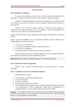 NIIF DESDE UN PUNTO DE VISTA PRÁCTICO 341
José Javier Jiménez Cano jjyjcs@hotmail.com
Fases del método.
Fase I. Identificar al adquirente.
Se atenderá a la realidad económica y no sólo a la forma jurídica de la combinación. El
adquirente es la empresa que obtiene el control sobre el negocio o negocios adquiridos.
También se considerará adquirente a la parte de una empresa que como consecuencia de
la combinación se escinde de la empresa en la que se integraba y obtiene el control sobre otro u
otros negocios.
Cuando se cree una nueva empresa (fusión por creación de nueva empresa), se
identificará como empresa adquirente a una de las empresas o negocios que participen en la
combinación y que existan con anterioridad a la misma.
Regla general: Se considera empresa adquirente la que entrega la contraprestación a cambio del
control.
Regalas especiales (compatibles con la regla general): También se podrá considerar como
empresa adquirente (entre otros criterios):
• La de mayor valor razonable, o
• La que tiene la capacidad de nombrar el equipo de dirección, o
• La que inició la combinación, o
• La de mayor tamaño (volumen de activos, ingresos o resultados).
En consecuencia, puede ser que el negocio adquirido sea el de la sociedad absorbente, el
de la beneficiaria o el de la que realiza la ampliación de capital.
Importante: Hay que identificar al adquirente porque él no contabiliza plusvalías.
Fase 2. Determinar la fecha de adquisición.
Aquella en que la empresa adquirente obtiene el control del negocio o negocios
adquiridos.
Fase 3. Cuantificar el costo de la combinación de negocios.
Determinado por la suma de:
a. Valor razonable, en la fecha de la adquisición, de:
1. Los activos entregados,
2. Los pasivos asumidos, y
3. Los instrumentos de patrimonio emitidos.
b. Valor razonable de las contraprestaciones contingentes (dependientes de eventos futuros
o del cumplimiento de ciertas condiciones), siempre que tal contraprestación se
considere probable y su valor razonable pueda estimarse de forma fiable.
Ejemplo.- La sociedad X al adquirir una rama de actividad de la sociedad Y pacta que pagará
100.000 u.m. adicionalmente si en los próximos 3 años los beneficios de esa rama de actividad
superan el 15% del valor de los activos afectos.
 