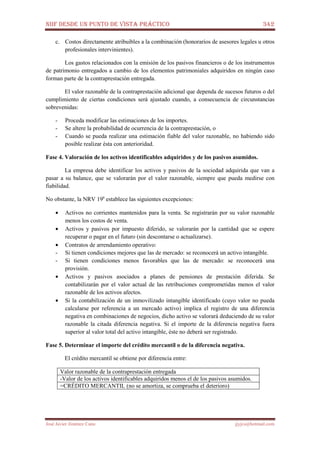 NIIF DESDE UN PUNTO DE VISTA PRÁCTICO 342
José Javier Jiménez Cano jjyjcs@hotmail.com
c. Costos directamente atribuibles a la combinación (honorarios de asesores legales u otros
profesionales intervinientes).
Los gastos relacionados con la emisión de los pasivos financieros o de los instrumentos
de patrimonio entregados a cambio de los elementos patrimoniales adquiridos en ningún caso
forman parte de la contraprestación entregada.
El valor razonable de la contraprestación adicional que dependa de sucesos futuros o del
cumplimiento de ciertas condiciones será ajustado cuando, a consecuencia de circunstancias
sobrevenidas:
- Proceda modificar las estimaciones de los importes.
- Se altere la probabilidad de ocurrencia de la contraprestación, o
- Cuando se pueda realizar una estimación fiable del valor razonable, no habiendo sido
posible realizar ésta con anterioridad.
Fase 4. Valoración de los activos identificables adquiridos y de los pasivos asumidos.
La empresa debe identificar los activos y pasivos de la sociedad adquirida que van a
pasar a su balance, que se valorarán por el valor razonable, siempre que pueda medirse con
fiabilidad.
No obstante, la NRV 19a
establece las siguientes excepciones:
• Activos no corrientes mantenidos para la venta. Se registrarán por su valor razonable
menos los costos de venta.
• Activos y pasivos por impuesto diferido, se valorarán por la cantidad que se espere
recuperar o pagar en el futuro (sin descontarse o actualizarse).
• Contratos de arrendamiento operativo:
- Si tienen condiciones mejores que las de mercado: se reconocerá un activo intangible.
- Si tienen condiciones menos favorables que las de mercado: se reconocerá una
provisión.
• Activos y pasivos asociados a planes de pensiones de prestación diferida. Se
contabilizarán por el valor actual de las retribuciones comprometidas menos el valor
razonable de los activos afectos.
• Si la contabilización de un inmovilizado intangible identificado (cuyo valor no pueda
calcularse por referencia a un mercado activo) implica el registro de una diferencia
negativa en combinaciones de negocios, dicho activo se valorará deduciendo de su valor
razonable la citada diferencia negativa. Si el importe de la diferencia negativa fuera
superior al valor total del activo intangible, éste no deberá ser registrado.
Fase 5. Determinar el importe del crédito mercantil o de la diferencia negativa.
El crédito mercantil se obtiene por diferencia entre:
Valor razonable de la contraprestación entregada
-Valor de los activos identificables adquiridos menos el de los pasivos asumidos.
=CRÉDITO MERCANTIL (no se amortiza, se comprueba el deterioro)
 