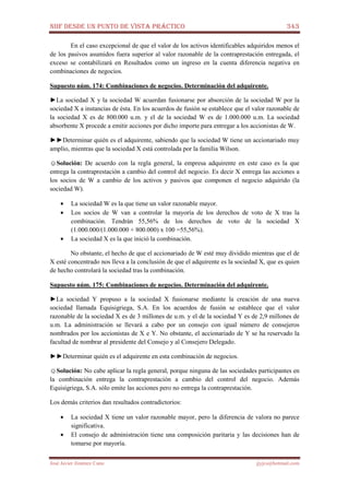 NIIF DESDE UN PUNTO DE VISTA PRÁCTICO 343
José Javier Jiménez Cano jjyjcs@hotmail.com
En el caso excepcional de que el valor de los activos identificables adquiridos menos el
de los pasivos asumidos fuera superior al valor razonable de la contraprestación entregada, el
exceso se contabilizará en Resultados como un ingreso en la cuenta diferencia negativa en
combinaciones de negocios.
Supuesto núm. 174: Combinaciones de negocios. Determinación del adquirente.
►La sociedad X y la sociedad W acuerdan fusionarse por absorción de la sociedad W por la
sociedad X a instancias de ésta. En los acuerdos de fusión se establece que el valor razonable de
la sociedad X es de 800.000 u.m. y el de la sociedad W es de 1.000.000 u.m. La sociedad
absorbente X procede a emitir acciones por dicho importe para entregar a los accionistas de W.
►►Determinar quién es el adquirente, sabiendo que la sociedad W tiene un accionariado muy
amplio, mientras que la sociedad X está controlada por la familia Wilson.
☺Solución: De acuerdo con la regla general, la empresa adquirente en este caso es la que
entrega la contraprestación a cambio del control del negocio. Es decir X entrega las acciones a
los socios de W a cambio de los activos y pasivos que componen el negocio adquirido (la
sociedad W).
• La sociedad W es la que tiene un valor razonable mayor.
• Los socios de W van a controlar la mayoría de los derechos de voto de X tras la
combinación. Tendrán 55,56% de los derechos de voto de la sociedad X
(1.000.000/(1.000.000 + 800.000) x 100 =55,56%).
• La sociedad X es la que inició la combinación.
No obstante, el hecho de que el accionariado de W esté muy dividido mientras que el de
X esté concentrado nos lleva a la conclusión de que el adquirente es la sociedad X, que es quien
de hecho controlará la sociedad tras la combinación.
Supuesto núm. 175: Combinaciones de negocios. Determinación del adquirente.
►La sociedad Y propuso a la sociedad X fusionarse mediante la creación de una nueva
sociedad llamada Equisigriega, S.A. En los acuerdos de fusión se establece que el valor
razonable de la sociedad X es de 3 millones de u.m. y el de la sociedad Y es de 2,9 millones de
u.m. La administración se llevará a cabo por un consejo con igual número de consejeros
nombrados por los accionistas de X e Y. No obstante, el accionariado de Y se ha reservado la
facultad de nombrar al presidente del Consejo y al Consejero Delegado.
►►Determinar quién es el adquirente en esta combinación de negocios.
☺Solución: No cabe aplicar la regla general, porque ninguna de las sociedades participantes en
la combinación entrega la contraprestación a cambio del control del negocio. Además
Equisigriega, S.A. sólo emite las acciones pero no entrega la contraprestación.
Los demás criterios dan resultados contradictorios:
• La sociedad X tiene un valor razonable mayor, pero la diferencia de valora no parece
significativa.
• El consejo de administración tiene una composición paritaria y las decisiones han de
tomarse por mayoría.
 