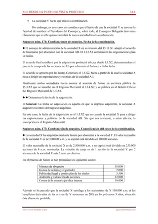 NIIF DESDE UN PUNTO DE VISTA PRÁCTICO 344
José Javier Jiménez Cano jjyjcs@hotmail.com
• La sociedad Y fue la que inició la combinación.
Sin embargo, en este caso, se considera que el hecho de que la sociedad Y se reserve la
facultad de nombrar al Presidente del Consejo y, sobre todo, al Consejero Delegado determina
claramente que es ella quien controlará la nueva sociedad tras la combinación.
Supuesto núm. 176: Combinaciones de negocios. Fecha de la combinación.
►El consejo de administración de la sociedad X en su reunión del 15.11.X1 adoptó el acuerdo
de fusionarse por absorción con la sociedad AB. El 1.12.X1 comenzaron las negociaciones para
la fusión.
El acuerdo final establece que la adquisición producirá efectos desde 1.1.X2, determinándose el
precio de compra de las acciones de AB por referencia al balance a dicha fecha.
El acuerdo se aprueba por las Juntas Generales el 1.3.X2, fecha a partir de la cual la sociedad X
pasa a dirigir las explotaciones y políticas de la sociedad AB.
Finalmente ambas sociedades hacen constar el acuerdo de fusión en escritura pública de
15.3.X2 que se inscribe en el Registro Mercantil el 15.4.X2 y se publica en al Boletín Oficial
del Registro Mercantil de 3.5.X2.
►►Determinar la fecha de la adquisición.
☺Solución: La fecha de adquisición es aquella en que la empresa adquirente, la sociedad X
adquiere el control del negocio adquirido.
En este caso, la fecha de la adquisición es el 1.3.X2 que es cuando la sociedad X pasa a dirigir
las explotaciones y políticas de la sociedad AB. Sin que sea relevante, a estos efectos, la
inscripción en el Registro Mercantil.
Supuesto núm. 177: Combinación de negocios. Cuantificación del costo de la combinación.
►La sociedad X ha adquirido mediante fusión por absorción a la sociedad Y. El valor razonable
de la sociedad Y es de 500.000 u.m. y su capital está dividido en 20.000 acciones.
El valor razonable de la sociedad X es de 2.500.000 u.m. y su capital está dividido en 250.000
acciones de 8 u.m. nominales. La relación de canje es de 1 acción de la sociedad Y por 2
acciones de la sociedad X más 5 u.m. en efectivo.
En el proceso de fusión se han producido los siguientes costos:
Minutas de abogados 38.000
Gastos de notario y registrador 2.000
Publicidad legal y confección de los títulos 3.500
Auditoría y valoración de acciones 12.000
Costos de la asesoría jurídica interna 10.000
Además se ha pactado que la sociedad X satisfaga a los accionistas de Y 150.000 u.m. si los
beneficios derivados de los activos de Y aumentan un 20% en los próximos 3 años, situación
ésta altamente probable.
 