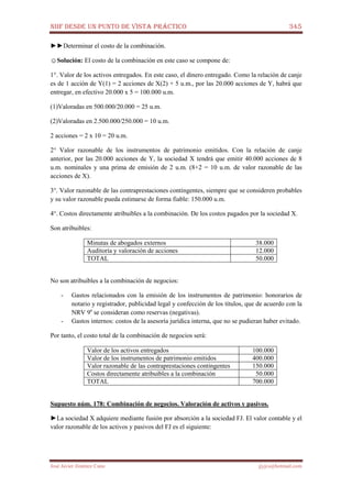 NIIF DESDE UN PUNTO DE VISTA PRÁCTICO 345
José Javier Jiménez Cano jjyjcs@hotmail.com
►►Determinar el costo de la combinación.
☺Solución: El costo de la combinación en este caso se compone de:
1°. Valor de los activos entregados. En este caso, el dinero entregado. Como la relación de canje
es de 1 acción de Y(1) = 2 acciones de X(2) + 5 u.m., por las 20.000 acciones de Y, habrá que
entregar, en efectivo 20.000 x 5 = 100.000 u.m.
(1)Valoradas en 500.000/20.000 = 25 u.m.
(2)Valoradas en 2.500.000/250.000 = 10 u.m.
2 acciones = 2 x 10 = 20 u.m.
2° Valor razonable de los instrumentos de patrimonio emitidos. Con la relación de canje
anterior, por las 20.000 acciones de Y, la sociedad X tendrá que emitir 40.000 acciones de 8
u.m. nominales y una prima de emisión de 2 u.m. (8+2 = 10 u.m. de valor razonable de las
acciones de X).
3°. Valor razonable de las contraprestaciones contingentes, siempre que se consideren probables
y su valor razonable pueda estimarse de forma fiable: 150.000 u.m.
4°. Costos directamente atribuibles a la combinación. De los costos pagados por la sociedad X.
Son atribuibles:
Minutas de abogados externos 38.000
Auditoría y valoración de acciones 12.000
TOTAL 50.000
No son atribuibles a la combinación de negocios:
- Gastos relacionados con la emisión de los instrumentos de patrimonio: honorarios de
notario y registrador, publicidad legal y confección de los títulos, que de acuerdo con la
NRV 9a
se consideran como reservas (negativas).
- Gastos internos: costos de la asesoría jurídica interna, que no se pudieran haber evitado.
Por tanto, el costo total de la combinación de negocios será:
Valor de los activos entregados 100.000
Valor de los instrumentos de patrimonio emitidos 400.000
Valor razonable de las contraprestaciones contingentes 150.000
Costos directamente atribuibles a la combinación 50.000
TOTAL 700.000
Supuesto núm. 178: Combinación de negocios. Valoración de activos y pasivos.
►La sociedad X adquiere mediante fusión por absorción a la sociedad FJ. El valor contable y el
valor razonable de los activos y pasivos del FJ es el siguiente:
 