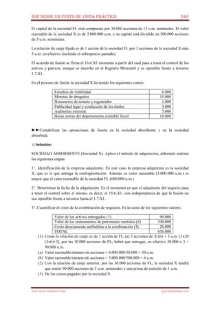 NIIF DESDE UN PUNTO DE VISTA PRÁCTICO 348
José Javier Jiménez Cano jjyjcs@hotmail.com
El capital de la sociedad FL está compuesto por 30.000 acciones de 15 u.m. nominales. El valor
razonable de la sociedad X es de 3.000.000 u.m. y su capital está dividido en 500.000 acciones
de 5 u.m. nominales.
La relación de canje fijada es de 1 acción de la sociedad FL por 3 acciones de la sociedad X más
3 u.m. en efectivo (incluido el sobreprecio pactado).
El acuerdo de fusión se firma el 16.6.X1 momento a partir del cual pasa a tener el control de los
activos y pasivos, aunque se inscribe en el Registro Mercantil y es oponible frente a terceros
1.7.X1.
En el proceso de fusión la sociedad X ha tenido los siguientes costos:
Estudios de viabilidad 6.000
Minutas de abogados 15.000
Honorarios de notario y registrador 1.000
Publicidad legal y confección de los títulos 3.000
Auditorías externas 5.000
Horas extras del departamento contable fiscal 10.000
►►Contabilizar las operaciones de fusión en la sociedad absorbente y en la sociedad
absorbida.
☺Solución:
SOCIEDAD ABSORBENTE (Sociedad X). Aplica el método de adquisición, debiendo realizar
las siguientes etapas:
1°. Identificación de la empresa adquirente. En este caso la empresa adquirente es la sociedad
X, que es la que entrega la contraprestación. Además su valor razonable (3.000.000 u.m.) es
mayor que el valor razonable de la sociedad FL (600.000 u.m.)
2°. Determinar la fecha de la adquisición. Es el momento en que el adquirente del negocio pasa
a tener el control sobre el mismo, es decir, el 15.6.X1, con independencia de que la fusión no
sea oponible frente a terceros hasta el 1.7.X1.
3°. Cuantificar el costo de la combinación de negocios. Es la suma de los siguientes valores:
Valor de los activos entregados (1) 90.000
Valor de los instrumentos de patrimonio emitidos (2) 540.000
Costo directamente atribuibles a la combinación (3) 26.000
TOTAL 656.000
(1) Como la relación de canje es de 1 acción de FL (a) 3 acciones de X (b) + 3 u.m. [1x20
(3x6)+3], por las 30.000 acciones de FL, habrá que entregar, en efectivo 30.000 x 3 =
90.000 u.m.
(a) Valor razonable/número de acciones = 6.000.000/30.000 = 20 u.m.
(b) Valor razonable/número de acciones = 3.000.000/500.000 = 6 u.m.
(2) Con la relación de canje anterior, por las 30.000 acciones de FL, la sociedad X tendrá
que emitir 90.000 acciones de 5 u.m. nominales y una prima de emisión de 1 u.m.
(3) De los costos pagados por la sociedad X
 