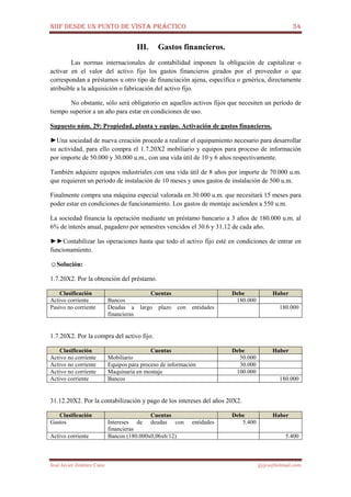 NIIF DESDE UN PUNTO DE VISTA PRÁCTICO 34
José Javier Jiménez Cano jjyjcs@hotmail.com
III. Gastos financieros.
Las normas internacionales de contabilidad imponen la obligación de capitalizar o
activar en el valor del activo fijo los gastos financieros girados por el proveedor o que
correspondan a préstamos u otro tipo de financiación ajena, específica o genérica, directamente
atribuible a la adquisición o fabricación del activo fijo.
No obstante, sólo será obligatorio en aquellos activos fijos que necesiten un período de
tiempo superior a un año para estar en condiciones de uso.
Supuesto núm. 29: Propiedad, planta y equipo. Activación de gastos financieros.
►Una sociedad de nueva creación procede a realizar el equipamiento necesario para desarrollar
su actividad, para ello compra el 1.7.20X2 mobiliario y equipos para proceso de información
por importe de 50.000 y 30.000 u.m., con una vida útil de 10 y 6 años respectivamente.
También adquiere equipos industriales con una vida útil de 8 años por importe de 70.000 u.m.
que requieren un período de instalación de 10 meses y unos gastos de instalación de 500 u.m.
Finalmente compra una máquina especial valorada en 30.000 u.m. que necesitará 15 meses para
poder estar en condiciones de funcionamiento. Los gastos de montaje ascienden a 550 u.m.
La sociedad financia la operación mediante un préstamo bancario a 3 años de 180.000 u.m. al
6% de interés anual, pagadero por semestres vencidos el 30.6 y 31.12 de cada año.
►►Contabilizar las operaciones hasta que todo el activo fijo esté en condiciones de entrar en
funcionamiento.
☺Solución:
1.7.20X2. Por la obtención del préstamo.
Clasificación Cuentas Debe Haber
Activo corriente Bancos 180.000
Pasivo no corriente Deudas a largo plazo con entidades
financieras
180.000
1.7.20X2. Por la compra del activo fijo.
Clasificación Cuentas Debe Haber
Activo no corriente Mobiliario 50.000
Activo no corriente Equipos para proceso de información 30.000
Activo no corriente Maquinaria en montaje 100.000
Activo corriente Bancos 180.000
31.12.20X2. Por la contabilización y pago de los intereses del años 20X2.
Clasificación Cuentas Debe Haber
Gastos Intereses de deudas con entidades
financieras
5.400
Activo corriente Bancos (180.000x0,06x6/12) 5.400
 