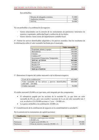 NIIF DESDE UN PUNTO DE VISTA PRÁCTICO 349
José Javier Jiménez Cano jjyjcs@hotmail.com
Son atribuibles:
Minutas de abogados externos 21.000
Auditorías externas 5.000
TOTAL 26.000
No son atribuibles a la combinación de negocios:
- Gastos relacionados con la emisión de los instrumentos de patrimonio: honorarios de
notarios y registrador, publicidad legal y confección de los títulos.
- Gastos internos: horas extras del departamento contable-fiscal.
4°. Valorar los activos identificables adquiridos y los pasivos asumidos. Son los resultantes de
la información sobre el valor razonable facilitada por el enunciado.
Valor razonable
Propiedad, planta y equipo 520.000
Mercaderías 140.000
Clientes 150.000
Créditos CP 50.000
Inversiones Financieras Temporales 45.000
TOTAL ACTIVO 905.000
Deudas LP 110.000
Deudas CP 75.000
Proveedores 120.000
TOTAL PASIVO 305.000
5°. Determinar el importe del crédito mercantil o de la diferencia negativa.
Costo de la combinación 656.000
Valor razonable de los activos y pasivos identificables
(905.000 – 305.000)
600.000
Crédito mercantil 56.000
El crédito mercantil (56.000 u.m.) por tanto, está integrado por dos componentes:
• El sobreprecio pagado por las acciones de la sociedad FL, ya que tiene un valor
razonable de 20 u.m., pero van a recibir 3 acciones de 6 u.m. de valor razonable más 3
u.m. en efectivo (21):30.000 acciones x 1 u.m. = 30.000 u.m..
• Los gastos atribuibles a la combinación: 26.000 u.m.
6°. Contabilización de la combinación de negocios en la contabilidad de la sociedad X.
Por la emisión de los instrumentos de capital (acciones)
Clasificación Cuentas Debe Haber
Patrimonio Acciones o participaciones emitidas
(90.000 x 6)
540.000
Patrimonio Capital social (90.000 x 5) 450.000
Patrimonio Prima de emisión o asunción (90.000 x 1) 90.000
 