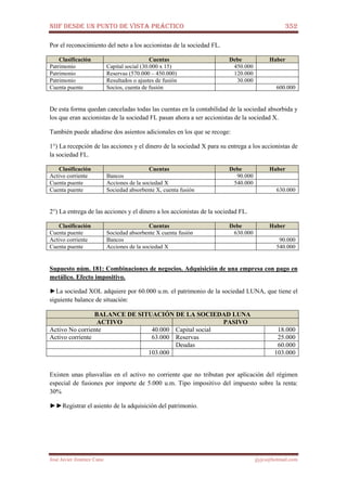 NIIF DESDE UN PUNTO DE VISTA PRÁCTICO 352
José Javier Jiménez Cano jjyjcs@hotmail.com
Por el reconocimiento del neto a los accionistas de la sociedad FL.
Clasificación Cuentas Debe Haber
Patrimonio Capital social (30.000 x 15) 450.000
Patrimonio Reservas (570.000 – 450.000) 120.000
Patrimonio Resultados o ajustes de fusión 30.000
Cuenta puente Socios, cuenta de fusión 600.000
De esta forma quedan canceladas todas las cuentas en la contabilidad de la sociedad absorbida y
los que eran accionistas de la sociedad FL pasan ahora a ser accionistas de la sociedad X.
También puede añadirse dos asientos adicionales en los que se recoge:
1°) La recepción de las acciones y el dinero de la sociedad X para su entrega a los accionistas de
la sociedad FL.
Clasificación Cuentas Debe Haber
Activo corriente Bancos 90.000
Cuenta puente Acciones de la sociedad X 540.000
Cuenta puente Sociedad absorbente X, cuenta fusión 630.000
2°) La entrega de las acciones y el dinero a los accionistas de la sociedad FL.
Clasificación Cuentas Debe Haber
Cuenta puente Sociedad absorbente X cuenta fusión 630.000
Activo corriente Bancos 90.000
Cuenta puente Acciones de la sociedad X 540.000
Supuesto núm. 181: Combinaciones de negocios. Adquisición de una empresa con pago en
metálico. Efecto impositivo.
►La sociedad XOL adquiere por 60.000 u.m. el patrimonio de la sociedad LUNA, que tiene el
siguiente balance de situación:
BALANCE DE SITUACIÓN DE LA SOCIEDAD LUNA
ACTIVO PASIVO
Activo No corriente 40.000 Capital social 18.000
Activo corriente 63.000 Reservas 25.000
Deudas 60.000
103.000 103.000
Existen unas plusvalías en el activo no corriente que no tributan por aplicación del régimen
especial de fusiones por importe de 5.000 u.m. Tipo impositivo del impuesto sobre la renta:
30%
►►Registrar el asiento de la adquisición del patrimonio.
 