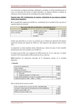 NIIF DESDE UN PUNTO DE VISTA PRÁCTICO 354
José Javier Jiménez Cano jjyjcs@hotmail.com
Las inversiones en empresas del grupo, multigrupo y asociadas se valoran inicialmente por el
costo. Las plusvalías del terreno, el crédito mercantil y el impuesto diferido se pondrán de
manifiesto a través del proceso de consolidación de estados financieros.
Supuesto núm. 183: Combinaciones de negocios. Adquisición de una empresa mediante
fusión. Efecto impositivo.
►La sociedad SOL adquiere por 60.000 u.m. el patrimonio de la sociedad LUNA, que tiene el
siguiente balance de situación:
BALANCE DE SITUACIÓN DE LA SOCIEDAD LUNA
ACTIVO PASIVO
Activo No corriente 40.000 Capital social 18.000
Activo corriente 63.000 Reservas 25.000
Deudas 60.000
103.000 103.000
Existen unas plusvalías en el activo no corriente que no tributan por aplicación del régimen
especial de fusiones por importe de 5.000 u.m. Tipo impositivo del impuesto sobre la renta:
30%.
La adquisición se realiza mediante fusión. Sabiendo que a afectos de canje el valor razonable
del patrimonio de la otra sociedad es de 150.000 u.m.
El capital social de SOL está compuesto de 6.000 acciones de 15 u.m. cada una y el capital
social de LUNA está dividido en 900 acciones de 20 u.m. cada una.
►►Contabilizar las operaciones derivadas de la información anterior en la sociedad
adquirente.
☺Solución:
Costo de la combinación 60.000
Valor contable 43.000
Diferencia de precio 17.000
La diferencia se justifica con:
1) Plusvalía 5.000
2) Impuesto diferido (*) (5.000 x 0,3) -1,500
Lo que queda pendiente es lo que no se puede justificar nada más que con:
Crédito mercantil [17.000 – 5.000 – (-1.500)] 13.500
Para el cálculo de las acciones a emitir:
Valor razonable de las acciones de SOL (150.000/6.000) 25
Acciones a emitir para los accionistas de LUNA (60.000/25) 2.400
Capital social (2.400 x 15) 36.000
Prima de emisión (2.400 x 10) 24.000
60.000
 