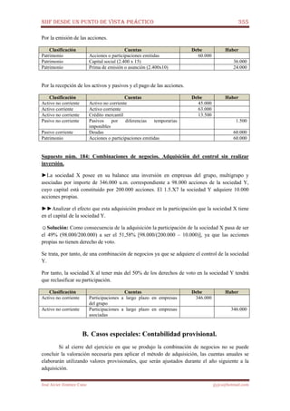 NIIF DESDE UN PUNTO DE VISTA PRÁCTICO 355
José Javier Jiménez Cano jjyjcs@hotmail.com
Por la emisión de las acciones.
Clasificación Cuentas Debe Haber
Patrimonio Acciones o participaciones emitidas 60.000
Patrimonio Capital social (2.400 x 15) 36.000
Patrimonio Prima de emisión o asunción (2.400x10) 24.000
Por la recepción de los activos y pasivos y el pago de las acciones.
Clasificación Cuentas Debe Haber
Activo no corriente Activo no corriente 45.000
Activo corriente Activo corriente 63.000
Activo no corriente Crédito mercantil 13.500
Pasivo no corriente Pasivos por diferencias temporarias
imponibles
1.500
Pasivo corriente Deudas 60.000
Patrimonio Acciones o participaciones emitidas 60.000
Supuesto núm. 184: Combinaciones de negocios. Adquisición del control sin realizar
inversión.
►La sociedad X posee en su balance una inversión en empresas del grupo, multigrupo y
asociadas por importe de 346.000 u.m. correspondiente a 98.000 acciones de la sociedad Y,
cuyo capital está constituido por 200.000 acciones. El 1.5.X7 la sociedad Y adquiere 10.000
acciones propias.
►►Analizar el efecto que esta adquisición produce en la participación que la sociedad X tiene
en el capital de la sociedad Y.
☺Solución: Como consecuencia de la adquisición la participación de la sociedad X pasa de ser
el 49% (98.000/200.000) a ser el 51,58% [98.000/(200.000 – 10.000)], ya que las acciones
propias no tienen derecho de voto.
Se trata, por tanto, de una combinación de negocios ya que se adquiere el control de la sociedad
Y.
Por tanto, la sociedad X al tener más del 50% de los derechos de voto en la sociedad Y tendrá
que reclasificar su participación.
Clasificación Cuentas Debe Haber
Activo no corriente Participaciones a largo plazo en empresas
del grupo
346.000
Activo no corriente Participaciones a largo plazo en empresas
asociadas
346.000
B. Casos especiales: Contabilidad provisional.
Si al cierre del ejercicio en que se produjo la combinación de negocios no se puede
concluir la valoración necesaria para aplicar el método de adquisición, las cuentas anuales se
elaborarán utilizando valores provisionales, que serán ajustados durante el año siguiente a la
adquisición.
 