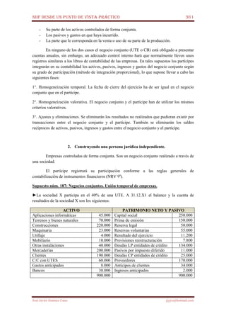 NIIF DESDE UN PUNTO DE VISTA PRÁCTICO 361
José Javier Jiménez Cano jjyjcs@hotmail.com
- Su parte de los activos controlados de forma conjunta.
- Los pasivos y gastos en que haya incurrido.
- La parte que le corresponda en la venta o uso de su parte de la producción.
En ninguno de los dos casos el negocio conjunto (UTE o CB) está obligado a presentar
cuentas anuales, sin embargo, un adecuado control interno hará que normalmente lleven unos
registros similares a los libros de contabilidad de las empresas. En tales supuestos los partícipes
integrarán en su contabilidad los activos, pasivos, ingresos y gastos del negocio conjunto según
su grado de participación (método de integración proporcional), lo que supone llevar a cabo las
siguientes fases:
1°. Homogeneización temporal. La fecha de cierre del ejercicio ha de ser igual en el negocio
conjunto que en el partícipe.
2°. Homogeneización valorativa. El negocio conjunto y el partícipe han de utilizar los mismos
criterios valorativos.
3°. Ajustes y eliminaciones. Se eliminarán los resultados no realizados que pudieran existir por
transacciones entre el negocio conjunto y el partícipe. También se eliminarán los saldos
recíprocos de activos, pasivos, ingresos y gastos entre el negocio conjunto y el partícipe.
2. Construyendo una persona jurídica independiente.
Empresas controladas de forma conjunta. Son un negocio conjunto realizado a través de
una sociedad.
El partícipe registrará su participación conforme a las reglas generales de
contabilización de instrumentos financieros (NRV 9a
).
Supuesto núm. 187: Negocios conjuntos. Unión temporal de empresas.
►La sociedad X participa en el 40% de una UTE. A 31.12.X1 el balance y la cuenta de
resultados de la sociedad X son los siguientes:
ACTIVO PATRIMONIO NETO Y PASIVO
Aplicaciones informáticas 45.000 Capital social 250.000
Terrenos y bienes naturales 70.000 Prima de emisión 150.000
Construcciones 220.000 Reserva legal 50.000
Maquinaria 23.000 Reservas voluntarias 55.000
Utillaje 4.000 Resultado del ejercicio 11.200
Mobiliario 10.000 Provisiones reestructuración 7.800
Otras instalaciones 40.000 Deudas LP entidades de crédito 134.000
Mercaderías 200.000 Pasivos por impuesto diferido 11.000
Clientes 190.000 Deudas CP entidades de crédito 25.000
C/C con UTES 60.000 Proveedores 170.000
Gastos anticipados 8.000 Anticipos de clientes 34.000
Bancos 30.000 Ingresos anticipados 2.000
900.000 900.000
 