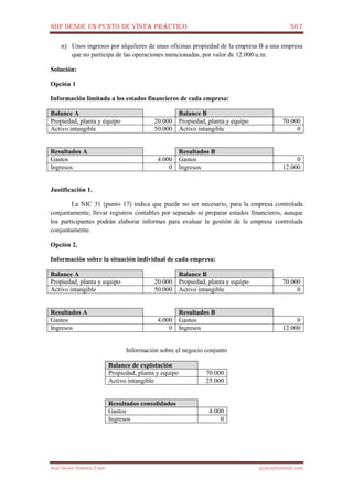 NIIF DESDE UN PUNTO DE VISTA PRÁCTICO 367
José Javier Jiménez Cano jjyjcs@hotmail.com
n) Unos ingresos por alquileres de unas oficinas propiedad de la empresa B a una empresa
que no participa de las operaciones mencionadas, por valor de 12.000 u.m.
Solución:
Opción 1
Información limitada a los estados financieros de cada empresa:
Balance A Balance B
Propiedad, planta y equipo 20.000 Propiedad, planta y equipo 70.000
Activo intangible 50.000 Activo intangible 0
Resultados A Resultados B
Gastos 4.000 Gastos 0
Ingresos 0 Ingresos 12.000
Justificación 1.
La NIC 31 (punto 17) indica que puede no ser necesario, para la empresa controlada
conjuntamente, llevar registros contables por separado ni preparar estados financieros, aunque
los participantes podrán elaborar informes para evaluar la gestión de la empresa controlada
conjuntamente.
Opción 2.
Información sobre la situación individual de cada empresa:
Balance A Balance B
Propiedad, planta y equipo 20.000 Propiedad, planta y equipo 70.000
Activo intangible 50.000 Activo intangible 0
Resultados A Resultados B
Gastos 4.000 Gastos 0
Ingresos 0 Ingresos 12.000
Información sobre el negocio conjunto
Balance de explotación
Propiedad, planta y equipo 70.000
Activo intangible 25.000
Resultados consolidados
Gastos 4.000
Ingresos 0
 
