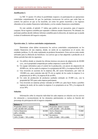 NIIF DESDE UN PUNTO DE VISTA PRÁCTICO 368
José Javier Jiménez Cano jjyjcs@hotmail.com
Justificación 2.
La NIC 31 (punto 15) ofrece la posibilidad, respecto a la participación en operaciones
controladas conjuntamente, de que los partícipes reconozcan los activos que están bajo su
control, los pasivos en que se ha incurrido, así como los gastos incurridos y los ingresos
obtenidos en los estados financieros individuales y en los estados financieros consolidados.
En este sentido, el párrafo 17 indica que podría no ser necesarios, para el negocio
conjunto, llevar registros contables por separado o elaborar estados financieros. No obstante, los
partícipes podrían decidir elaborar informes contables para la dirección, de manera que se pueda
evaluar el rendimiento del negocio conjunto.
Ejercicio núm. 2.- Activos controlados conjuntamente.
Determinar cómo deben reconocerse los activos controlados conjuntamente en los
estados financieros de una empresa, donde, en unión de su experiencia en el sector, dos
entidades jurídicas, A y B, están explotando un producto biosanitario. Estos activos están siendo
utilizados para la obtención de beneficios. Los activos que se han adquirido o producido en el
último período han sido los siguientes.
a) Un edificio donde se situarán las oficinas técnicas con precio de adquisición de 40.000
u.m., con la propiedad compartida por ambas empresas a razón del 50%.
b) Un equipo informático para el control de la producción, con precio de adquisición de
60.000 u.m., de los cuales la empresa A es propietaria del 80% y la empresa B del 20%.
c) Una inversión en acciones de la empresa ZK, del sector biosanitario, por valor de
120.000 u.m., para controlar más del 5% de su capital, de los cuales la empresa A es
propietaria de un 40% y la empresa B de un 60%.
d) Un valor de producción de productos acabados estimado en 25.000 u.m., con la
propiedad del 50% para cada empresa participante.
e) Una inversión en materias primas valorada en 6.000 u.m. para hacer frente a posibles
rupturas de stock, de los cuales la empresa A es propietaria en un 70% y la empresa B
en un 30%.
Solución:
Información sobre la situación individual de cada empresa en relación con los activos
(la valoración y reconocimiento de los elementos patrimoniales se realiza en función del
porcentaje de participación del el negocio conjunto):
Balance A Balance B
Propiedad, planta y equipo
(50% 40.000+80% 60.000)
68.000 Propiedad, planta y equipo
(50% 40.000 + 20% 60.000)
32.000
Activo financiero
(40% 120.000)
48.000 Activo financiero
(60% 120.000)
72.000
Inventarios
(50% 25.000 + 70% 6.000)
16.700 Inventarios
(50% 25.000 + 30% 6.000)
14.300
 
