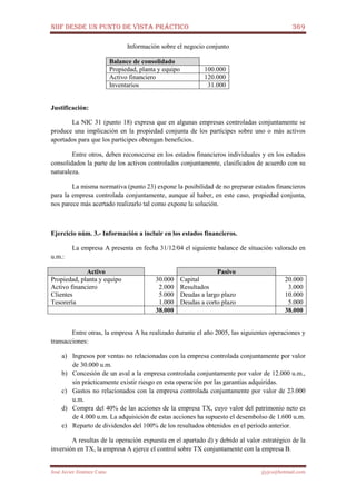 NIIF DESDE UN PUNTO DE VISTA PRÁCTICO 369
José Javier Jiménez Cano jjyjcs@hotmail.com
Información sobre el negocio conjunto
Balance de consolidado
Propiedad, planta y equipo 100.000
Activo financiero 120.000
Inventarios 31.000
Justificación:
La NIC 31 (punto 18) expresa que en algunas empresas controladas conjuntamente se
produce una implicación en la propiedad conjunta de los partícipes sobre uno o más activos
aportados para que los partícipes obtengan beneficios.
Entre otros, deben reconocerse en los estados financieros individuales y en los estados
consolidados la parte de los activos controlados conjuntamente, clasificados de acuerdo con su
naturaleza.
La misma normativa (punto 23) expone la posibilidad de no preparar estados financieros
para la empresa controlada conjuntamente, aunque al haber, en este caso, propiedad conjunta,
nos parece más acertado realizarlo tal como expone la solución.
Ejercicio núm. 3.- Información a incluir en los estados financieros.
La empresa A presenta en fecha 31/12/04 el siguiente balance de situación valorado en
u.m.:
Activo Pasivo
Propiedad, planta y equipo
Activo financiero
Clientes
Tesorería
30.000
2.000
5.000
1.000
Capital
Resultados
Deudas a largo plazo
Deudas a corto plazo
20.000
3.000
10.000
5.000
38.000 38.000
Entre otras, la empresa A ha realizado durante el año 2005, las siguientes operaciones y
transacciones:
a) Ingresos por ventas no relacionadas con la empresa controlada conjuntamente por valor
de 30.000 u.m.
b) Concesión de un aval a la empresa controlada conjuntamente por valor de 12.000 u.m.,
sin prácticamente existir riesgo en esta operación por las garantías adquiridas.
c) Gastos no relacionados con la empresa controlada conjuntamente por valor de 23.000
u.m.
d) Compra del 40% de las acciones de la empresa TX, cuyo valor del patrimonio neto es
de 4.000 u.m. La adquisición de estas acciones ha supuesto el desembolso de 1.600 u.m.
e) Reparto de dividendos del 100% de los resultados obtenidos en el período anterior.
A resultas de la operación expuesta en el apartado d) y debido al valor estratégico de la
inversión en TX, la empresa A ejerce el control sobre TX conjuntamente con la empresa B.
 
