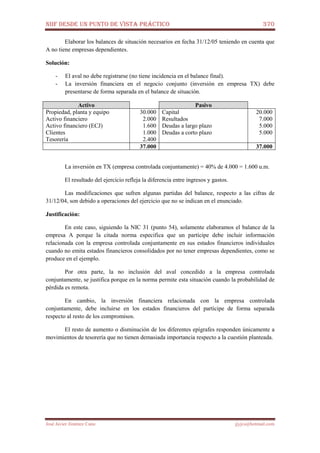 NIIF DESDE UN PUNTO DE VISTA PRÁCTICO 370
José Javier Jiménez Cano jjyjcs@hotmail.com
Elaborar los balances de situación necesarios en fecha 31/12/05 teniendo en cuenta que
A no tiene empresas dependientes.
Solución:
- El aval no debe registrarse (no tiene incidencia en el balance final).
- La inversión financiera en el negocio conjunto (inversión en empresa TX) debe
presentarse de forma separada en el balance de situación.
Activo Pasivo
Propiedad, planta y equipo
Activo financiero
Activo financiero (ECJ)
Clientes
Tesorería
30.000
2.000
1.600
1.000
2.400
Capital
Resultados
Deudas a largo plazo
Deudas a corto plazo
20.000
7.000
5.000
5.000
37.000 37.000
La inversión en TX (empresa controlada conjuntamente) = 40% de 4.000 = 1.600 u.m.
El resultado del ejercicio refleja la diferencia entre ingresos y gastos.
Las modificaciones que sufren algunas partidas del balance, respecto a las cifras de
31/12/04, son debido a operaciones del ejercicio que no se indican en el enunciado.
Justificación:
En este caso, siguiendo la NIC 31 (punto 54), solamente elaboramos el balance de la
empresa A porque la citada norma especifica que un partícipe debe incluir información
relacionada con la empresa controlada conjuntamente en sus estados financieros individuales
cuando no emita estados financieros consolidados por no tener empresas dependientes, como se
produce en el ejemplo.
Por otra parte, la no inclusión del aval concedido a la empresa controlada
conjuntamente, se justifica porque en la norma permite esta situación cuando la probabilidad de
pérdida es remota.
En cambio, la inversión financiera relacionada con la empresa controlada
conjuntamente, debe incluirse en los estados financieros del partícipe de forma separada
respecto al resto de los compromisos.
El resto de aumento o disminución de los diferentes epígrafes responden únicamente a
movimientos de tesorería que no tienen demasiada importancia respecto a la cuestión planteada.
 