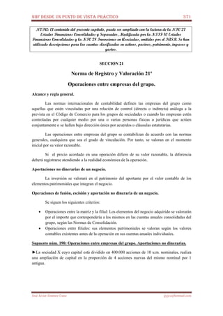 NIIF DESDE UN PUNTO DE VISTA PRÁCTICO 371
José Javier Jiménez Cano jjyjcs@hotmail.com
NOTA: El contenido del presente capítulo, puede ser ampliado con la lectura de la NIC 27
Estados Financieros Consolidados y Separados, Modificada por la NIIF 10 Estados
Financieros Consolidados y la NIC 28 Inversiones en Asociadas, emitidos por el IASB. Se han
utilizado descripciones para las cuentas clasificadas en activos, pasivos, patrimonio, ingresos y
gastos.
SECCION 21
Norma de Registro y Valoración 21ª
Operaciones entre empresas del grupo.
Alcance y regla general.
Las normas internacionales de contabilidad definen las empresas del grupo como
aquellas que estén vinculadas por una relación de control (directa o indirecta) análoga a la
prevista en el Código de Comercio para los grupos de sociedades o cuando las empresas estén
controladas por cualquier medio por una o varias personas físicas o jurídicas que actúen
conjuntamente o se hallen bajo dirección única por acuerdos o cláusulas estatutarias.
Las operaciones entre empresas del grupo se contabilizan de acuerdo con las normas
generales, cualquiera que sea el grado de vinculación. Por tanto, se valoran en el momento
inicial por su valor razonable.
Si el precio acordado en una operación difiere de su valor razonable, la diferencia
deberá registrarse atendiendo a la realidad económica de la operación.
Aportaciones no dinerarias de un negocio.
La inversión se valorará en el patrimonio del aportante por el valor contable de los
elementos patrimoniales que integran el negocio.
Operaciones de fusión, escisión y aportación no dineraria de un negocio.
Se siguen los siguientes criterios:
• Operaciones entre la matriz y la filial: Los elementos del negocio adquirido se valorarán
por el importe que correspondería a los mismos en las cuentas anuales consolidadas del
grupo, según las Normas de Consolidación.
• Operaciones entre filiales: sus elementos patrimoniales se valoran según los valores
contables existentes antes de la operación en sus cuentas anuales individuales.
Supuesto núm. 190: Operaciones entre empresas del grupo. Aportaciones no dinerarias.
►La sociedad X cuyo capital está dividido en 400.000 acciones de 10 u.m. nominales, realiza
una ampliación de capital en la proporción de 4 acciones nuevas del mismo nominal por 1
antigua.
 