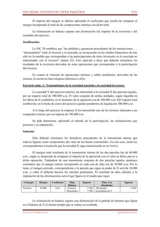 NIIF DESDE UN PUNTO DE VISTA PRÁCTICO 376
José Javier Jiménez Cano jjyjcs@hotmail.com
El importe del margen se obtiene aplicando el coeficiente que resulta de comparar el
margen incorporado al total de las compraventas internas con dicho total.
La eliminación en balance supone una disminución del importe de la inversión y del
resultado del ejercicio.
Justificación:
La NIC 28 establece que “las pérdidas y ganancias procedentes de las transacciones ….
“descendentes” entre el inversor y la asociada, se reconocerán en los estados financieros de éste
sólo en la medida que correspondan a las participaciones de otros inversores en la asociada no
relacionados con el inversor” (punto 22). Esto equivale a decir que deberán eliminarse los
resultados de la inversora derivados de estas operaciones que corresponden a la participación
del inversor.
En cuanto al volumen de operaciones internas y saldos pendientes, derivados de las
mismas, la norma no hace ninguna referencia a ellos.
Ejercicio núm. 3.- Transmisiones de la sociedad asociada a la sociedad inversora.
La sociedad Y del ejercicio anterior, ha transmitido a la sociedad X dos parcelas iguales,
por un importe total de 300.000 u.m. El valor conjunto de ambas unidades, según figuraba en
los libros de la vendedora, en el momento de la operación era de 240.000 u.m. Del importe total
establecido, en la fecha de cierre del ejercicio quedan pendientes de liquidación 200.000 u.m.
A lo largo del ejercicio la empresa X ha transmitido uno de los terrenos indicados a un
comprador externo, por un importe de 180.000 u.m.
Se pide determinar, aplicando el método de la participación, las eliminaciones que
practicar y su imputación.
Solución:
Sólo deberán eliminarse los beneficios procedentes de la transmisión interna que
todavía figuran como componentes del valor de los bienes transmitidos. En este caso, serán los
correspondientes a la parcela que la sociedad X sigue manteniendo en su Activo.
El margen total resultante de la transmisión interna de las dos parcelas fue de 60.000
u.m., según se desprende de comparar el importe de la operación con el valor en libros previo a
dicha operación. Tratándose de una transmisión conjunta de dos parcelas iguales, podemos
considerar que el margen interno incorporado en cada una de ellas era de 30.000 u.m. Por lo
tanto, el margen activado, correspondiente a la parcela que sigue en poder de X será de 30.000
u.m., y sobre él deberán hacerse los cálculos pertinentes. El resultado de tales cálculos y la
imputación de las eliminaciones será el que figura en el cuadro que sigue:
Concepto Margen Coeficiente Elim.
Balance
Importe Elim. Cta.
Resultados
Importe
Terrenos 30.000 0,25 -Terrenos
-Resultados
7.500
7.500
-Resultados
procedentes de Y
7.500
La eliminación en balance supone una disminución de la partida de terrenos que figura
en el balance de X al mismo tiempo que se reduce su resultado.
 