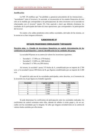 NIIF DESDE UN PUNTO DE VISTA PRÁCTICO 377
José Javier Jiménez Cano jjyjcs@hotmail.com
Justificación:
La NIC 28 establece que “las pérdidas y ganancias procedentes de las transacciones…
“ascendentes” entre el inversor y la asociada, se reconocerán en los estados financieros de éste
sólo en la medida que correspondan a las participaciones de otros inversores en la asociada no
relacionados con el inversor” (punto 22). Esto equivale a decir que deberán eliminarse los
resultados de la participada derivados de estas operaciones, que corresponden a la participación
del inversor.
En cuanto a los saldos pendientes entre ambas sociedades, derivados de las mismas, en
la norma no se hace ninguna referencia.
EJERCICIOS NIC 27EJERCICIOS NIC 27EJERCICIOS NIC 27EJERCICIOS NIC 27
ESTADOS FINANCIEROS CONSOLIDADOS Y SEPARADOSESTADOS FINANCIEROS CONSOLIDADOS Y SEPARADOSESTADOS FINANCIEROS CONSOLIDADOS Y SEPARADOSESTADOS FINANCIEROS CONSOLIDADOS Y SEPARADOS
Ejercicio núm. 1.- Estudio de inversiones financieras en capital, determinación de los
coeficientes de participación y control; identificación de las entidades del grupo.
La sociedad M posee en su cartera de valores las inversiones siguientes:
- Sociedad 1: 17.300 u.m. (570 títulos).
- Sociedad 2: 13.600 u.m. (800 títulos).
- Sociedad 3: 6.700 u.m.(300 títulos).
Así mismo, la sociedad 1 posee 315 títulos de A, contabilizado por un importe de 2.700
u.m.; y la sociedad 2 posee 280 títulos de B, que figuran contabilizados por un importe de 2.200
u.m.
El capital de cada una de las sociedades participadas, antes descritas, en el momento de
la inversión era el que figura en el detalle siguiente:
Sociedad Capital emitido Número de títulos
1 10.000 1.000
2 10.000 1.000
3 12.000 800
A 3.500 700
B 3.500 500
Se pide determinar los coeficientes de participación entre las sociedades indicadas, los
coeficientes de control existentes entre ellas, además de señalar si existe grupo y, de ser así,
cuáles son las sociedades que lo integran. Se sabe que ninguna sociedad tenía en su cartera de
valores títulos emitidos por ella misma.
 