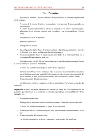 NIIF DESDE UN PUNTO DE VISTA PRÁCTICO 37
José Javier Jiménez Cano jjyjcs@hotmail.com
IV. Permutas.
Se considera permuta, a efectos contables, la adquisición de un elemento de propiedad,
planta y equipo:
- A cambio de la entrega de activos no monetarios (p.e.: permuta de un computador por
una máquina);
- A cambio de una combinación de activos no monetarios con activos monetarios (p.e.:
adquisición de un vehículo pagando parte con dinero y parte entregando un vehículo
viejo).
Se regulan dos clases de permutas:
- Permutas comerciales
Son aquellas en las que:
• La configuración de los flujos de efectivo del activo fijo (riesgo, calendario e importe)
es diferente en el activo recibido y en el activo entregado, o
• El valor actual de los flujos de efectivo de las actividades de la empresa afectada por la
permuta cambia a consecuencia de ésta.
Además se exige que las diferencias anteriores sean significativas en comparación con
el valor razonable de los activos permutados.
El activo fijo recibido se valora por el menor de los siguientes:
- El valor razonable del activo entregado más, en su caso, las contrapartidas monetarias
que se hubieran entregado a cambio (salvo evidencia más clara del valor razonable del
activo recibido, es decir, que el valor razonable del activo recibido sea más fiable).
- El valor razonable del activo recibido.
Las diferencias, positivas o negativas, se llevan a resultados. Por lo tanto, se pueden dar
beneficios.
Importante: Cuando no pueda obtenerse una estimación fiable del valor razonable de los
elementos que intervienen en la operación, la permuta se contabiliza como una PERMUTA NO
COMERCIAL.
- Permutas no comerciales.
Son aquellas en las que no se dan los requisitos para ser calificadas como comerciales.
El activo fijo recibido se valora por el menor de los siguientes:
- El valor contable del elemento entregado, más las contraprestaciones monetarias, si las
hay.
- El valor razonable del activo recibido.
Las diferencias negativas se llevan a resultados y no se pueden dar beneficios.
 