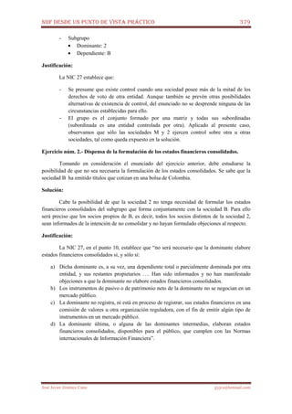 NIIF DESDE UN PUNTO DE VISTA PRÁCTICO 379
José Javier Jiménez Cano jjyjcs@hotmail.com
- Subgrupo
• Dominante: 2
• Dependiente: B
Justificación:
La NIC 27 establece que:
- Se presume que existe control cuando una sociedad posee más de la mitad de los
derechos de voto de otra entidad. Aunque también se prevén otras posibilidades
alternativas de existencia de control, del enunciado no se desprende ninguna de las
circunstancias establecidas para ello.
- El grupo es el conjunto formado por una matriz y todas sus subordinadas
(subordinada es una entidad controlada por otra). Aplicado al presente caso,
observamos que sólo las sociedades M y 2 ejercen control sobre otra u otras
sociedades, tal como queda expuesto en la solución.
Ejercicio núm. 2.- Dispensa de la formulación de los estados financieros consolidados.
Tomando en consideración el enunciado del ejercicio anterior, debe estudiarse la
posibilidad de que no sea necesaria la formulación de los estados consolidados. Se sabe que la
sociedad B ha emitido títulos que cotizan en una bolsa de Colombia.
Solución:
Cabe la posibilidad de que la sociedad 2 no tenga necesidad de formular los estados
financieros consolidados del subgrupo que forma conjuntamente con la sociedad B. Para ello
será preciso que los socios propios de B, es decir, todos los socios distintos de la sociedad 2,
sean informados de la intención de no consolidar y no hayan formulado objeciones al respecto.
Justificación:
La NIC 27, en el punto 10, establece que “no será necesario que la dominante elabore
estados financieros consolidados si, y sólo sí:
a) Dicha dominante es, a su vez, una dependiente total o parcialmente dominada por otra
entidad, y sus restantes propietarios …. Han sido informados y no han manifestado
objeciones a que la dominante no elabore estados financieros consolidados.
b) Los instrumentos de pasivo o de patrimonio neto de la dominante no se negocian en un
mercado público.
c) La dominante no registra, ni está en proceso de registrar, sus estados financieros en una
comisión de valores u otra organización reguladora, con el fin de emitir algún tipo de
instrumentos en un mercado público.
d) La dominante última, o alguna de las dominantes intermedias, elaboran estados
financieros consolidados, disponibles para el público, que cumplen con las Normas
internacionales de Información Financiera”.
 