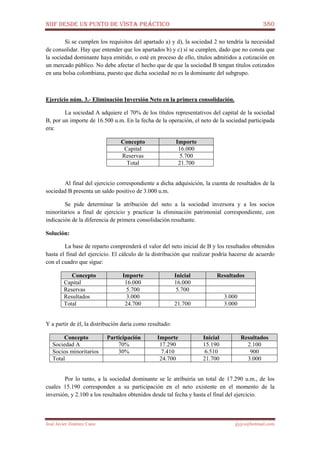 NIIF DESDE UN PUNTO DE VISTA PRÁCTICO 380
José Javier Jiménez Cano jjyjcs@hotmail.com
Si se cumplen los requisitos del apartado a) y d), la sociedad 2 no tendría la necesidad
de consolidar. Hay que entender que los apartados b) y c) sí se cumplen, dado que no consta que
la sociedad dominante haya emitido, o esté en proceso de ello, títulos admitidos a cotización en
un mercado público. No debe afectar el hecho que de que la sociedad B tengan títulos cotizados
en una bolsa colombiana, puesto que dicha sociedad no es la dominante del subgrupo.
Ejercicio núm. 3.- Eliminación Inversión Neto en la primera consolidación.
La sociedad A adquiere el 70% de los títulos representativos del capital de la sociedad
B, por un importe de 16.500 u.m. En la fecha de la operación, el neto de la sociedad participada
era:
Concepto Importe
Capital 16.000
Reservas 5.700
Total 21.700
Al final del ejercicio correspondiente a dicha adquisición, la cuenta de resultados de la
sociedad B presenta un saldo positivo de 3.000 u.m.
Se pide determinar la atribución del neto a la sociedad inversora y a los socios
minoritarios a final de ejercicio y practicar la eliminación patrimonial correspondiente, con
indicación de la diferencia de primera consolidación resultante.
Solución:
La base de reparto comprenderá el valor del neto inicial de B y los resultados obtenidos
hasta el final del ejercicio. El cálculo de la distribución que realizar podría hacerse de acuerdo
con el cuadro que sigue:
Concepto Importe Inicial Resultados
Capital 16.000 16.000
Reservas 5.700 5.700
Resultados 3.000 3.000
Total 24.700 21.700 3.000
Y a partir de él, la distribución daría como resultado:
Concepto Participación Importe Inicial Resultados
Sociedad A 70% 17.290 15.190 2.100
Socios minoritarios 30% 7.410 6.510 900
Total 24.700 21.700 3.000
Por lo tanto, a la sociedad dominante se le atribuiría un total de 17.290 u.m., de los
cuales 15.190 corresponden a su participación en el neto existente en el momento de la
inversión, y 2.100 a los resultados obtenidos desde tal fecha y hasta el final del ejercicio.
 
