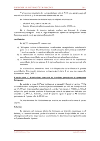 NIIF DESDE UN PUNTO DE VISTA PRÁCTICO 381
José Javier Jiménez Cano jjyjcs@hotmail.com
Y a los socios minoritarios les correspondería un total de 7.410 u.m., que proceden del
neto inicial, 6.510 u.m., y de los resultados del ejercicio, 900 u.m.
En cuanto a la eliminación Inversión Neto, los importes afectados son:
- Inversión de A] sobre B: 16.500 u.m.
- Porción del neto inicial correspondiente a dicha inversión: 15.190 u.m.
De la eliminación de importes indicada, resultará una diferencia de primera
consolidación que importa 1.310 u.m., cuya interpretación e imputación correspondiente deberá
hacerse de acuerdo con lo que establece la sección 19.
Justificación:
La NIC 27, en su punto 22, establece que:
a) “El importe en libros de la dominante en cada una de las dependientes será eliminado
junto con la porción del patrimonio neto en cada una de las dependientes (véase la NIIF
3, donde se describe el tratamiento del crédito mercantil resultante).
b) Se identificarán los intereses minoritarios en los resultados de ejercicio de las
dependientes consolidadas, que se refieran al ejercicio sobre el que se informa.
c) Se identificarán los intereses minoritarios en los activos netos de las dependientes
consolidadas, de forma separada de la parte del patrimonio neto que corresponda a la
dominante….”
Se ha considerado oportuno no entrar en la interpretación de la diferencia de primera
consolidación, determinando únicamente su importe, por tratarse de un tema cuyo desarrollo
figura en otra norma (NIIF 3).
Ejercicio núm. 4.- Eliminaciones derivadas de situaciones procedentes de operaciones
intragrupo.
La sociedad M posee el 60% de los títulos de la sociedad F. Durante el ejercicio “T”, la
sociedad inversora ha adquirido de su filial productos elaborados por ella, por un importe total
de 150.000 u.m. Estas ventas han supuesto para la sociedad F un margen de 30.000 u.m. Al final
del período, queda un saldo pendiente de liquidar por varias de las operaciones indicadas, que
asciende a 12.000 u.m. Asimismo, a final de ejercicio siguen en poder de M existencias
procedentes de F por un valor de 22.500 u.m.
Se pide determinar las eliminaciones que practicar, de acuerdo con los datos de que se
dispone.
Solución:
La operación del enunciado plantea la eliminación de diferentes magnitudes en el
balance y la cuenta de resultados, que hacen referencia al volumen de operaciones, los saldos y
el margen activado como mayor valor de las existencias. Su determinación e imputación queda
reflejada en el cuadro siguiente:
 