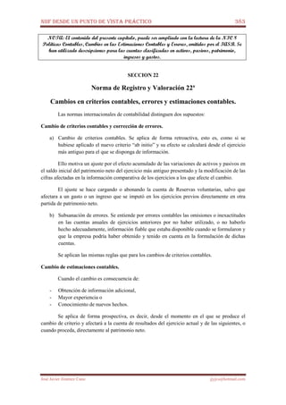 NIIF DESDE UN PUNTO DE VISTA PRÁCTICO 383
José Javier Jiménez Cano jjyjcs@hotmail.com
NOTA: El contenido del presente capítulo, puede ser ampliado con la lectura de la NIC 8
Políticas Contables, Cambios en las Estimaciones Contables y Errores, emitidos por el IASB. Se
han utilizado descripciones para las cuentas clasificadas en activos, pasivos, patrimonio,
ingresos y gastos.
SECCION 22
Norma de Registro y Valoración 22ª
Cambios en criterios contables, errores y estimaciones contables.
Las normas internacionales de contabilidad distinguen dos supuestos:
Cambio de criterios contables y corrección de errores.
a) Cambio de criterios contables. Se aplica de forma retroactiva, esto es, como si se
hubiese aplicado el nuevo criterio “ab initio” y su efecto se calculará desde el ejercicio
más antiguo para el que se disponga de información.
Ello motiva un ajuste por el efecto acumulado de las variaciones de activos y pasivos en
el saldo inicial del patrimonio neto del ejercicio más antiguo presentado y la modificación de las
cifras afectadas en la información comparativa de los ejercicios a los que afecte el cambio.
El ajuste se hace cargando o abonando la cuenta de Reservas voluntarias, salvo que
afectara a un gasto o un ingreso que se imputó en los ejercicios previos directamente en otra
partida de patrimonio neto.
b) Subsanación de errores. Se entiende por errores contables las omisiones o inexactitudes
en las cuentas anuales de ejercicios anteriores por no haber utilizado, o no haberlo
hecho adecuadamente, información fiable que estaba disponible cuando se formularon y
que la empresa podría haber obtenido y tenido en cuenta en la formulación de dichas
cuentas.
Se aplican las mismas reglas que para los cambios de criterios contables.
Cambio de estimaciones contables.
Cuando el cambio es consecuencia de:
- Obtención de información adicional,
- Mayor experiencia o
- Conocimiento de nuevos hechos.
Se aplica de forma prospectiva, es decir, desde el momento en el que se produce el
cambio de criterio y afectará a la cuenta de resultados del ejercicio actual y de las siguientes, o
cuando proceda, directamente al patrimonio neto.
 