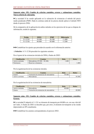 NIIF DESDE UN PUNTO DE VISTA PRÁCTICO 384
José Javier Jiménez Cano jjyjcs@hotmail.com
Supuesto núm. 192: Cambio de criterios contables, errores y estimaciones contables.
Nuevo criterio de valoración.
►La sociedad X ha venido aplicando en la valoración de existencias el método del precio
medio ponderado (PMP). Dada la continua caída de los precios decide aplicar el método FIFO
desde el ejercicio 20X6.
De la comparativa de la aplicación de ambos métodos en los ejercicios de los que se dispone de
información, resulta lo siguiente:
Fecha FIFO PMP Diferencia
31.12.X5 39.500 38.100 +1.400
31.12.X6 48.800 45.600 +3.200
►►Contabilizar los ajustes que procedan de acuerdo con la información anterior.
☺Solución: A 31.12.X6 proceden los siguientes asientos.
Por el ajuste de las existencias iníciales de 20X6 y finales de 20X5:
Clasificación Cuentas Debe Haber
Activo corriente Mercaderías (39.500 – 38.100) 1.400
Patrimonio Reservas voluntarias 1.400
Por la regularización de las existencias iníciales.
Clasificación Cuentas Debe Haber
Gastos Variación de existencias de mercaderías 39.500
Activo corriente Mercaderías 39.500
Por la regularización de las existencias de mercaderías.
Clasificación Cuentas Debe Haber
Activo corriente Mercaderías 48.800
Gastos Variación de existencias de mercaderías 48.800
Supuesto núm. 193: Cambio de criterios contables, errores y estimaciones contables.
Errores.
►La sociedad X adquirió el 1.1.X1 un elemento de transporte por 60.000 u.m. con una vida útil
de 6 años. A finales de 20X3 se descubre que, por error, el elemento de transporte se ha venido
depreciando un 20% anualmente.
►►Contabilizar los asientos correspondientes al ejercicio 20X3.
 