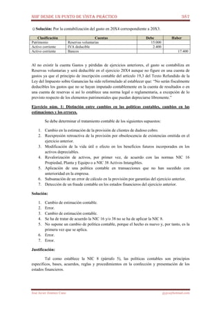 NIIF DESDE UN PUNTO DE VISTA PRÁCTICO 387
José Javier Jiménez Cano jjyjcs@hotmail.com
☺Solución: Por la contabilización del gasto en 20X4 correspondiente a 20X3.
Clasificación Cuentas Debe Haber
Patrimonio Reservas voluntarias 15.000
Activo corriente IVA deducible 2.400
Activo corriente Bancos 17.400
Al no existir la cuenta Gastos y pérdidas de ejercicios anteriores, el gasto se contabiliza en
Reservas voluntarias y será deducible en el ejercicio 20X4 aunque no figure en una cuenta de
gastos ya que el principio de inscripción contable del artículo 19,3 del Texto Refundido de la
Ley del Impuesto sobre Ganancias ha sido reformulado al establecer que: “No serán fiscalmente
deducibles los gastos que no se hayan imputado contablemente en la cuenta de resultados o en
una cuenta de reservas si así lo establece una norma legal o reglamentaria, a excepción de lo
previsto respecto de los elementos patrimoniales que puedan depreciarse libremente.”
Ejercicio núm. 1: Distinción entre cambios en las políticas contables, cambios en las
estimaciones y los errores.
Se debe determinar el tratamiento contable de los siguientes supuestos:
1. Cambio en la estimación de la provisión de clientes de dudoso cobro.
2. Reexpresión retroactiva de la provisión por obsolescencia de existencias omitida en el
ejercicio anterior.
3. Modificación de la vida útil o efecto en los beneficios futuros incorporados en los
activos depreciables.
4. Revalorización de activos, por primer vez, de acuerdo con las normas NIC 16
Propiedad, Planta y Equipo o a NIC 38 Activos Intangibles.
5. Aplicación de una política contable en transacciones que no han sucedido con
anterioridad en la empresa.
6. Subsanación de un error de cálculo en la provisión por garantías del ejercicio anterior.
7. Detección de un fraude contable en los estados financieros del ejercicio anterior.
Solución:
1. Cambio de estimación contable.
2. Error.
3. Cambio de estimación contable.
4. Se ha de tratar de acuerdo la NIC 16 y/o 38 no se ha de aplicar la NIC 8.
5. No supone un cambio de política contable, porque el hecho es nuevo y, por tanto, es la
primera vez que se aplica.
6. Error.
7. Error.
Justificación:
Tal como establece la NIC 8 (párrafo 5), las políticas contables son principios
específicos, bases, acuerdos, reglas y procedimientos en la confección y presentación de los
estados financieros.
 