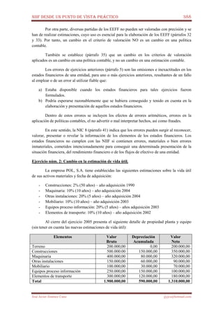 NIIF DESDE UN PUNTO DE VISTA PRÁCTICO 388
José Javier Jiménez Cano jjyjcs@hotmail.com
Por otra parte, diversas partidas de los EEFF no pueden ser valoradas con precisión y se
han de realizar estimaciones, cuyo uso es esencial para la elaboración de los EEFF (párrafos 32
y 33). Por tanto, un cambio en el criterio de valoración NO es un cambio en una política
contable.
También se establece (párrafo 35) que un cambio en los criterios de valoración
aplicados es un cambio en una política contable, y no un cambio en una estimación contable.
Los errores de ejercicios anteriores (párrafo 5) son las omisiones e inexactitudes en los
estados financieros de una entidad, para uno o más ejercicios anteriores, resultantes de un fallo
al emplear o de un error al utilizar fiable que:
a) Estaba disponible cuando los estados financieros para tales ejercicios fueron
formulados.
b) Podría esperarse razonablemente que se hubiera conseguido y tenido en cuenta en la
elaboración y presentación de aquellos estados financieros.
Dentro de estos errores se incluyen los efectos de errores aritméticos, errores en la
aplicación de políticas contables, el no advertir o mal interpretar hechos, así como fraudes.
En este sentido, la NIC 8 (párrafo 41) indica que los errores pueden surgir al reconocer,
valorar, presentar o revelar la información de los elementos de los estados financieros. Los
estados financieros no cumplen con las NIIF si contienen errores, materiales o bien errores
inmateriales, cometidos intencionadamente para conseguir una determinada presentación de la
situación financiera, del rendimiento financiero o de los flujos de efectivo de una entidad.
Ejercicio núm. 2: Cambio en la estimación de vida útil.
La empresa POL, S.A. tiene establecidas las siguientes estimaciones sobre la vida útil
de sus activos materiales y fecha de adquisición:
- Construcciones: 2% (50 años) – año adquisición 1990
- Maquinaria: 10% (10 años) – año adquisición 2004
- Otras instalaciones: 20% (5 años) – año adquisición 2004
- Mobiliario: 10% (10 años) – año adquisición 2003
- Equipos proceso información: 20% (5 años) – años adquisición 2003
- Elementos de transporte: 10% (10 años) – año adquisición 2002
Al cierre del ejercicio 2005 presenta el siguiente detalle de propiedad planta y equipo
(sin tener en cuenta las nuevas estimaciones de vida útil):
Elementos Valor
Bruto
Depreciación
Acumulada
Valor
Neto
Terreno 200.000,00 0,00 200.000,00
Construcciones 500.000.00 150.000,00 350.000,00
Maquinaria 400.000,00 80.000,00 320.000,00
Otras instalaciones 150.000,00 60.000,00 90.000,00
Mobiliario 100.000,00 30.000,00 70.000,00
Equipos proceso información 250.000,00 150.000,00 100.000,00
Elementos de transporte 300.000,00 120.000,00 180.000,00
Total 1.900.000,00 590.000,00 1.310.000,00
 