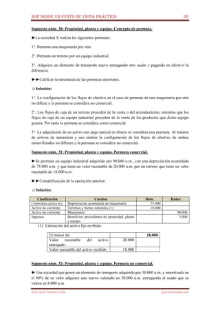 NIIF DESDE UN PUNTO DE VISTA PRÁCTICO 38
José Javier Jiménez Cano jjyjcs@hotmail.com
Supuesto núm. 30: Propiedad, planta y equipo. Concepto de permuta.
►La sociedad X realiza las siguientes permutas:
1°. Permuta una maquinaría por otra.
2°. Permuta un terreno por un equipo industrial.
3°. Adquiere un elemento de transporte nuevo entregando otro usado y pagando en efectivo la
diferencia.
►►Calificar la naturaleza de las permutas anteriores.
☺Solución:
1°. La configuración de los flujos de efectivo en el caso de permuta de una maquinaria por otra
no difiere y la permuta se considera no comercial.
2°. Los flujos de caja de un terreno proceden de la venta o del arrendamiento, mientras que los
flujos de caja de un equipo industrial proceden de la venta de los productos que dicho equipo
genera. Por tanto la permuta se considera como comercial.
3°. La adquisición de un activo con pago parcial en dinero se considera una permuta. Al tratarse
de activos de naturaleza y uso similar la configuración de los flujos de efectivo de ambos
inmovilizados no difieren y la permuta se considera no comercial.
Supuesto núm. 31: Propiedad, planta y equipo. Permuta comercial.
►Se permuta un equipo industrial adquirido por 90.000 u.m., con una depreciación acumulada
de 75.000 u.m. y que tiene un valor razonable de 20.000 u.m. por un terreno que tiene un valor
razonable de 18.000 u.m.
►►Contabilización de la operación anterior.
☺Solución:
Clasificación Cuentas Debe Haber
Correctora activo n/c Depreciación acumulada de maquinaria 75.000
Activo no corriente Terrenos y bienes naturales (1) 18.000
Activo no corriente Maquinaria 90.000
Ingresos Beneficios procedentes de propiedad, planta
y equipo
3.000
(1) Valoración del activo fijo recibido:
El menor de: 18.000
Valor razonable del activo
entregado
20.000
Valor razonable del activo recibido 18.000
Supuesto núm. 32: Propiedad, planta y equipo. Permuta no comercial.
►Una sociedad que posee un elemento de transporte adquirido por 30.000 u.m. y amortizado en
el 80% de su valor adquiere uno nuevo valorado en 50.000 u.m. entregando el usado que se
valora en 8.000 u.m.
 