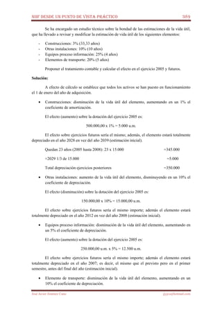 NIIF DESDE UN PUNTO DE VISTA PRÁCTICO 389
José Javier Jiménez Cano jjyjcs@hotmail.com
Se ha encargado un estudio técnico sobre la bondad de las estimaciones de la vida útil,
que ha llevado a revisar y modificar la estimación de vida útil de los siguientes elementos:
- Construcciones: 3% (33,33 años)
- Otras instalaciones: 10% (10 años)
- Equipos proceso información: 25% (4 años)
- Elementos de transporte: 20% (5 años)
Proponer el tratamiento contable y calcular el efecto en el ejercicio 2005 y futuros.
Solución:
A efecto de cálculo se establece que todos los activos se han puesto en funcionamiento
el 1 de enero del año de adquisición.
• Construcciones: disminución de la vida útil del elemento, aumentando en un 1% el
coeficiente de amortización.
El efecto (aumento) sobre la dotación del ejercicio 2005 es:
500.000,00 x 1% = 5.000 u.m.
El efecto sobre ejercicios futuros sería el mismo; además, el elemento estará totalmente
depreciado en el año 2028 en vez del año 2039 (estimación inicial).
Quedan 23 años (2005 hasta 2008): 23 x 15.000 =345.000
+2029 1/3 de 15.000 =5.000
Total depreciación ejercicios posteriores =350.000
• Otras instalaciones: aumento de la vida útil del elemento, disminuyendo en un 10% el
coeficiente de depreciación.
El efecto (disminución) sobre la dotación del ejercicio 2005 es:
150.000,00 x 10% = 15.000,00 u.m.
El efecto sobre ejercicios futuros sería el mismo importe; además el elemento estará
totalmente depreciado en el año 2012 en vez del año 2008 (estimación inicial).
• Equipos proceso información: disminución de la vida útil del elemento, aumentando en
un 5% el coeficiente de depreciación.
El efecto (aumento) sobre la dotación del ejercicio 2005 es:
250.000,00 u.m. x 5% = 12.500 u.m.
El efecto sobre ejercicios futuros sería el mismo importe; además el elemento estará
totalmente depreciado en el año 2007; es decir, el mismo que el previsto pero en el primer
semestre, antes del final del año (estimación inicial).
• Elemento de transporte: disminución de la vida útil del elemento, aumentando en un
10% el coeficiente de depreciación.
 